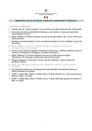 7
MINISTERO DELLE POLITICHE AGRICOLE ALIMENTARI E FORESTALI
Comunicati e pubblicazioni
 Aziende agricole: vendita possibile in comuni diversi per quelle autorizzate alla vendita diretta
 Informativa alle Camere della Ministra Bellanova sulle iniziative in campo per l'agricoltura
sull'emergenza Covid-19
 Mipaaf, Bellanova: Prioritario garantire accesso al cibo agli indigenti. Non un litro di latte deve
essere sprecato.
 Strategia nazionale forestale: al via la consultazione pubblica. Sul sito del Mipaaf la bozza del
documento.
 Mipaaf, Bellanova: "Al lavoro con Ministre Catalfo e Lamorgese su Piano azione
emergenziale per il lavoro agricolo"
 Incontro con gli Assessori regionali: ricognizione a tutto tondo. La Ministra Bellanova indica le
risposte e la strategia per fronteggiare e superare l'emergenza
 Mipaaf, Bellanova: "Prioritario garantire l'accesso al cibo alle persone indigenti"
"Decreto per i 50 milioni già in registrazione alla Corte dei Conti"
 Rotazioni biologiche in agricoltura: firmato il decreto. Bellanova: "giuste certezze per
pianificare l'attività"
 Mipaaf, vino: Allo studio un intervento per la distillazione volontaria. Priorità utilizzare i
fondi OCM
 Consultazione pubblica per la predisposizione della Strategia Forestale Nazionale per il
settore forestale e le sue filiere
 ICQRF - Cantina Italia: Report n. 8/2020; dati al 14 Aprile 2020 dei Vini, mosti, denominazioni
detenuti in Italia, con grafici
 ICQRF - Frantoio Italia: Report n. 8/2020; dati al 14 Aprile 2020 delle giacenze oli detenuti in
Italia, con grafici
 
