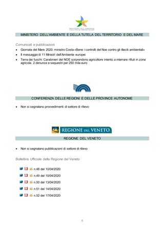 8
MINISTERO DELL'AMBIENTE E DELLA TUTELA DEL TERRITORIO E DEL MARE
Comunicati e pubblicazioni
 Giornata del Mare 2020: ministro Costa «Bene i controlli del Noe contro gli illeciti ambientali»
 Il messaggio di 11 Ministri dell’Ambiente europei
 Terra dei fuochi: Carabinieri del NOE sorprendono agricoltore intento a interrare rifiuti in zona
agricola. 2 denunce e sequestri per 250 mila euro
CONFERENZA DELLE REGIONI E DELLE PROVINCE AUTONOME
 Non si segnalano provvedimenti di settore di rilievo
REGIONE DEL VENETO
 Non si segnalano pubblicazioni di settore di rilievo
Bollettino Ufficiale della Regione del Veneto
n.48 del 10/04/2020
n.49 del 10/04/2020
n.50 del 13/04/2020
n.51 del 14/04/2020
n.52 del 17/04/2020
 