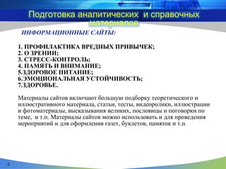 ИНФОРМАЦИОННЫЕ САЙТЫ:
1. ПРОФИЛАКТИКА ВРЕДНЫХ ПРИВЫЧЕК;
2. О ЗРЕНИИ;
3. СТРЕСС-КОНТРОЛЬ;
4. ПАМЯТЬ И ВНИМАНИЕ;
5.ЗДОРОВОЕ ПИТАНИЕ;
6.ЭМОЦИОНАЛЬНАЯ УСТОЙЧИВОСТЬ;
7.ЗДОРОВЬЕ.
Материалы сайтов включают большую подборку теоретического и
иллюстративного материала, статьи, тесты, видеоролики, иллюстрации
и фотоматериалы, высказывания великих, пословицы и поговорки по
теме, и т.п. Материалы сайтов можно использовать и для проведения
мероприятий и для оформления газет, буклетов, памяток и т.п.
Подготовка аналитических и справочных
материалов
4
 