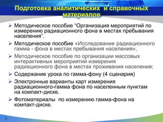 Подготовка аналитических и справочных
материалов
 Методическое пособие “Организация мероприятий по
измерению радиационного фона в местах пребывания
населения”.
 Методическое пособие «Исследование радиационного
гамма - фона в местах пребывания населения»,
 Методическое пособие по организации массовых
интерактивных мероприятий измерения
радиационного фона в местах проживания населения;
 Содержание урока по гамма-фону (4 сценария)
 Электронные варианты карт измерения
радиационного-гамма фона по населенным пунктам
на компакт-диске.
 Фотоматериалы по измерению гамма-фона на
компакт-диске.
6
 