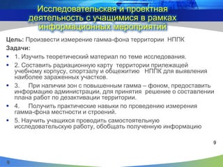 9
Исследовательская и проектная
деятельность с учащимися в рамках
информационных мероприятий
Цель: Произвести измерение гамма-фона территории НППК
Задачи:
 1. Изучить теоретический материал по теме исследования.
 2. Составить радиационную карту территории прилежащей
учебному корпусу, спортзалу и общежитию НППК для выявления
наиболее зараженных участков.
 3. При наличии зон с повышенным гамма – фоном, предоставить
информацию администрации, для принятия решение о составлении
плана работ по дезактивации территории.
 4. Получить практические навыки по проведению измерения
гамма-фона местности и строений.
 5. Научить учащихся проводить самостоятельную
исследовательскую работу, обобщать полученную информацию
9
 