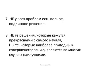 7. НЕ у всех проблем есть полное,
подлинное решение.
8. НЕ те решения, которые кажутся
прекрасными с самого начала,
НО те, которые наиболее пригодны к
совершенствованию, являются во многих
случаях наилучшими.
Пономарев И.П.
 