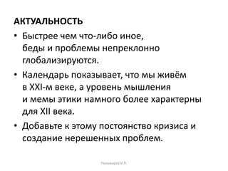 АКТУАЛЬНОСТЬ
• Быстрее чем что-либо иное,
беды и проблемы непреклонно
глобализируются.
• Календарь показывает, что мы живём
в XXI-м веке, а уровень мышления
и мемы этики намного более характерны
для XII века.
• Добавьте к этому постоянство кризиса и
создание нерешенных проблем.
Пономарев И.П.
 