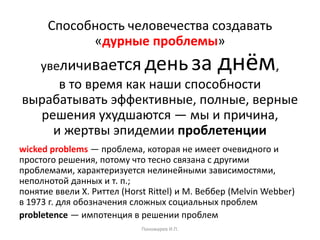 Способность человечества создавать
«дурные проблемы»
увеличивается деньза днём,
в то время как наши способности
вырабатывать эффективные, полные, верные
решения ухудшаются — мы и причина,
и жертвы эпидемии проблетенции
wicked problems — проблема, которая не имеет очевидного и
простого решения, потому что тесно связана с другими
проблемами, характеризуется нелинейными зависимостями,
неполнотой данных и т. п.;
понятие ввели Х. Риттел (Horst Rittel) и М. Веббер (Melvin Webber)
в 1973 г. для обозначения сложных социальных проблем
probletence — импотенция в решении проблем
Пономарев И.П.
 