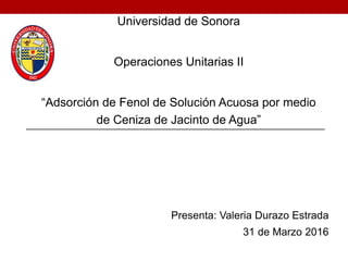 Universidad de Sonora
Operaciones Unitarias II
“Adsorción de Fenol de Solución Acuosa por medio
de Ceniza de Jacinto de Agua”
Presenta: Valeria Durazo Estrada
31 de Marzo 2016
 