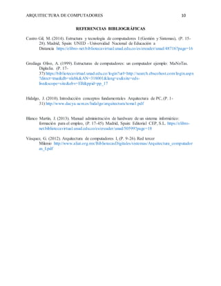 ARQUITECTURA DE COMPUTADORES 10
REFERENCIAS BIBLIOGRÁFICAS
Castro Gil, M. (2014). Estructura y tecnología de computadores I (Gestión y Sistemas), (P. 15-
28). Madrid, Spain: UNED - Universidad Nacional de Educación a
Distancia https://elibro-net.bibliotecavirtual.unad.edu.co/es/ereader/unad/48716?page=16
Grediaga Olivo, A. (1999). Estructuras de computadores: un computador ejemplo: MaNoTas.
Digitalia. (P. 17-
37) https://bibliotecavirtual.unad.edu.co/login?url=http://search.ebscohost.com/login.aspx
?direct=true&db=nlebk&AN=318001&lang=es&site=eds-
live&scope=site&ebv=EB&ppid=pp_17
Hidalgo, J. (2010). Introducción conceptos fundamentales Arquitectura de PC, (P. 1-
31) http://www.dacya.ucm.es/hidalgo/arquitectura/tema1.pdf
Blanco Martín, J. (2013). Manual administración de hardware de un sistema informático:
formación para el empleo, (P. 17-45). Madrid, Spain: Editorial CEP, S.L. https://elibro-
net.bibliotecavirtual.unad.edu.co/es/ereader/unad/50599?page=18
Vásquez, G. (2012). Arquitectura de computadores I, (P. 9-26). Red tercer
Milenio http://www.aliat.org.mx/BibliotecasDigitales/sistemas/Arquitectura_computador
as_I.pdf
 