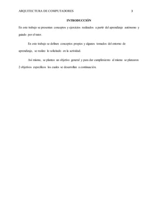 ARQUITECTURA DE COMPUTADORES 3
INTRODUCCIÓN
En este trabajo se presentan conceptos y ejercicios realizados a partir del aprendizaje autónomo y
guiado por el tutor.
En este trabajo se definen conceptos propios y algunos tomados del entorno de
aprendizaje, se realizo lo solicitado en la actividad.
Así mismo, se planteo un objetivo general y para dar cumplimiento al mismo se platearon
2 objetivos específicos los cuales se desarrollan a continuación.
 