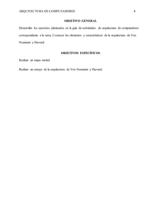 ARQUITECTURA DE COMPUTADORES 4
OBJETIVO GENERAL
Desarrollar los ejercicios planteados en la guía de actividades de arquitectura de computadores
correspondiente a la tarea 2 conocer los elementos y características de la arquitectura de Von
Neumann y Harvard
OBJETIVOS ESPECÍFICOS
Realizar un mapa mental
Realizar un ensayo de la arquitectura de Von Neumann y Harvard.
 