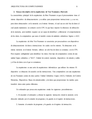 ARQUITECTURA DE COMPUTADORES 6
2. Ensayo descriptivo de la arquitectura de Von Neumann y Harvard.
La característica principal de la arquitectura de Jhon Neumann es que el procesamiento tiene el
mismo dispositivo de almacenamiento y se utiliza para proporcionar instrucciones y, a su vez,
para datos almacenados en la memoria en el mismo formato, el cual usa un solo bus de datos el
cual puede mantenerse en contacto con la CPU. lo que hace mejorar la eficiencia de utilización
de la memoria, pero también requiere un ser capaz de identificar y diferenciar el comportamiento
de los datos. la computadora que usan el modelo consta de unidades aritméticas lógicas o ALU.
La arquitectura de John Von Neumann se caracteriza por procesadores con dispositivos
de almacenamiento de datos e instrucciones los cuales son los mismos. Se almacenan en la
misma memoria en el mismo formato, utilizan un solo bus de datos se comunica con la CPU.
Pero requiere ambigüedad para identificar los datos. Este tipo de computadora consta de una
unidad lógica aritmética o "ALU", Unidad de control, memoria, dispositivos de entrada y salida
y el bus de datos con el que se comunican.
La arquitectura es una serie de arquitecturas informáticas que utilizan los mismos El
dispositivo se almacena de acuerdo con las instrucciones. Una computadora con una arquitectura
de von Neumann consta de cinco partes: Unidad Aritmética Lógica (ALU), Unidades de Control,
Memorias, Dispositivos Buses de entrada/salida y de datos que proporcionan los medios para
transferir datos entre partes diferentes.
Un ordenador que posea esta arquitectura emula los siguientes procedimientos:
1. Al encender el ordenador y obtener la siguiente instrucción desde la memoria en la
dirección indicada por el contador de programa y la guarda en el registro de instrucciones.
2. Aumenta el contador de programa y lo guarda en el registro de instrucción.
 