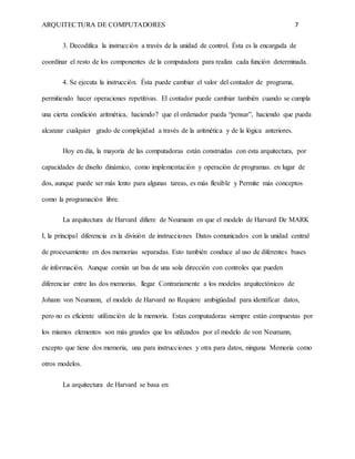 ARQUITECTURA DE COMPUTADORES 7
3. Decodifica la instrucción a través de la unidad de control. Ésta es la encargada de
coordinar el resto de los componentes de la computadora para realiza cada función determinada.
4. Se ejecuta la instrucción. Ésta puede cambiar el valor del contador de programa,
permitiendo hacer operaciones repetitivas. El contador puede cambiar también cuando se cumpla
una cierta condición aritmética, haciendo7 que el ordenador pueda “pensar”, haciendo que pueda
alcanzar cualquier grado de complejidad a través de la aritmética y de la lógica anteriores.
Hoy en día, la mayoría de las computadoras están construidas con esta arquitectura, por
capacidades de diseño dinámico, como implementación y operación de programas. en lugar de
dos, aunque puede ser más lento para algunas tareas, es más flexible y Permite más conceptos
como la programación libre.
La arquitectura de Harvard difiere de Neumann en que el modelo de Harvard De MARK
I, la principal diferencia es la división de instrucciones Datos comunicados con la unidad central
de procesamiento en dos memorias separadas. Esto también conduce al uso de diferentes buses
de información. Aunque común un bus de una sola dirección con controles que pueden
diferenciar entre las dos memorias. llegar Contrariamente a los modelos arquitectónicos de
Johann von Neumann, el modelo de Harvard no Requiere ambigüedad para identificar datos,
pero no es eficiente utilización de la memoria. Estas computadoras siempre están compuestas por
los mismos elementos son más grandes que los utilizados por el modelo de von Neumann,
excepto que tiene dos memoria, una para instrucciones y otra para datos, ninguna Memoria como
otros modelos.
La arquitectura de Harvard se basa en:
 