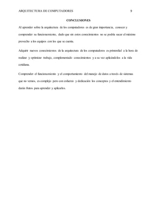 ARQUITECTURA DE COMPUTADORES 9
CONCLUSIONES
Al aprender sobre la arquitectura de los computadores es de gran importancia, conocer y
comprender su funcionamiento, dado que sin estos conocimientos no se podría sacar el máximo
provecho a los equipos con los que se cuenta.
Adquirir nuevos conocimientos de la arquitectura de los computadores es primordial a la hora de
realizar y optimizar trabajo, complementado conocimientos y a su vez aplicándolos a la vida
cotidiana.
Comprender el funcionamiento y el comportamiento del manejo de datos a través de sistemas
que no vemos, es complejo pero con esfuerzo y dedicación los conceptos y el entendimiento
darán frutos para aprender y aplicarlos.
 