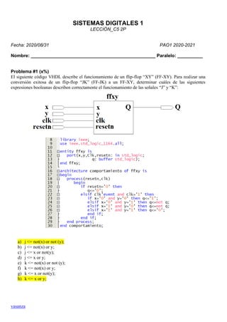 vasanza
SISTEMAS DIGITALES 1
LECCIÓN_C5 2P
Fecha: 2020/08/31 PAO1 2020-2021
Nombre: _________________________________________________ Paralelo: __________
Problema #1 (x%)
El siguiente código VHDL describe el funcionamiento de un flip-flop “XY” (FF-XY). Para realizar una
conversión exitosa de un flip-flop “JK” (FF-JK) a un FF-XY, determinar cuáles de las siguientes
expresiones booleanas describen correctamente el funcionamiento de las señales “J” y “K”:
a) j <= not(x) or not (y);
b) j <= not(x) or y;
c) j <= x or not(y);
d) j <= x or y;
e) k <= not(x) or not (y);
f) k <= not(x) or y;
g) k <= x or not(y);
h) k <= x or y;
 