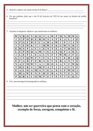5. Qual foi o objetivo da criação da data 8 de Março? ______________________________________
___________________________________________________________________________________
6. Por que podemos dizer que o dia 24 de fevereiro de 1932 foi um marco na história da mulher
brasileira?
_____________________________________________________________________________________
__________________________________________________________________________________
_____________________________________________________________________________________
__________________________________________________________________________________
7. Encontre no diagrama adjetivos que caracterizam as mulheres.
W N B O N D O S A W P M X M W G
I U P O D E R O S A F E J L J E
N F G E D U C A D A W I F I J N
T V E W K T I M W P K G W N H T
E D S P A C I E N T E A T D O I
L E P H Q A M I G A X Q F A K L
I L E P L E A L Y F T W M J F Ç
G I T Q W F V F S I N C E R A Q
E C A B P E R S E V E R A N T E
N A C M W V A I D O S A Y F W K
T D U R S I M P Á T I C A V Y F
E A L O A M Á V E L X S F W O I
L H A W E X U B E R A N T E L E
P K R X C O M P E T E N T E K L
8. Crie uma mensagem homenageando as mulheres.
_____________________________________________________________________________________
_____________________________________________________________________________________
_____________________________________________________________________________________
_____________________________________________________________________________________
_____________________________________________________________________________________
Mulher, um ser guerreiro que pensa com o coração,
exemplo de força, coragem, conquistas e fé.
 