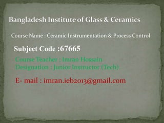 Course Name : Ceramic Instrumentation & Process Control
Subject Code :67665
Course Teacher : Imran Hossain
Designation : Junior Instructor (Tech)
E- mail : imran.ieb2013@gmail.com
 