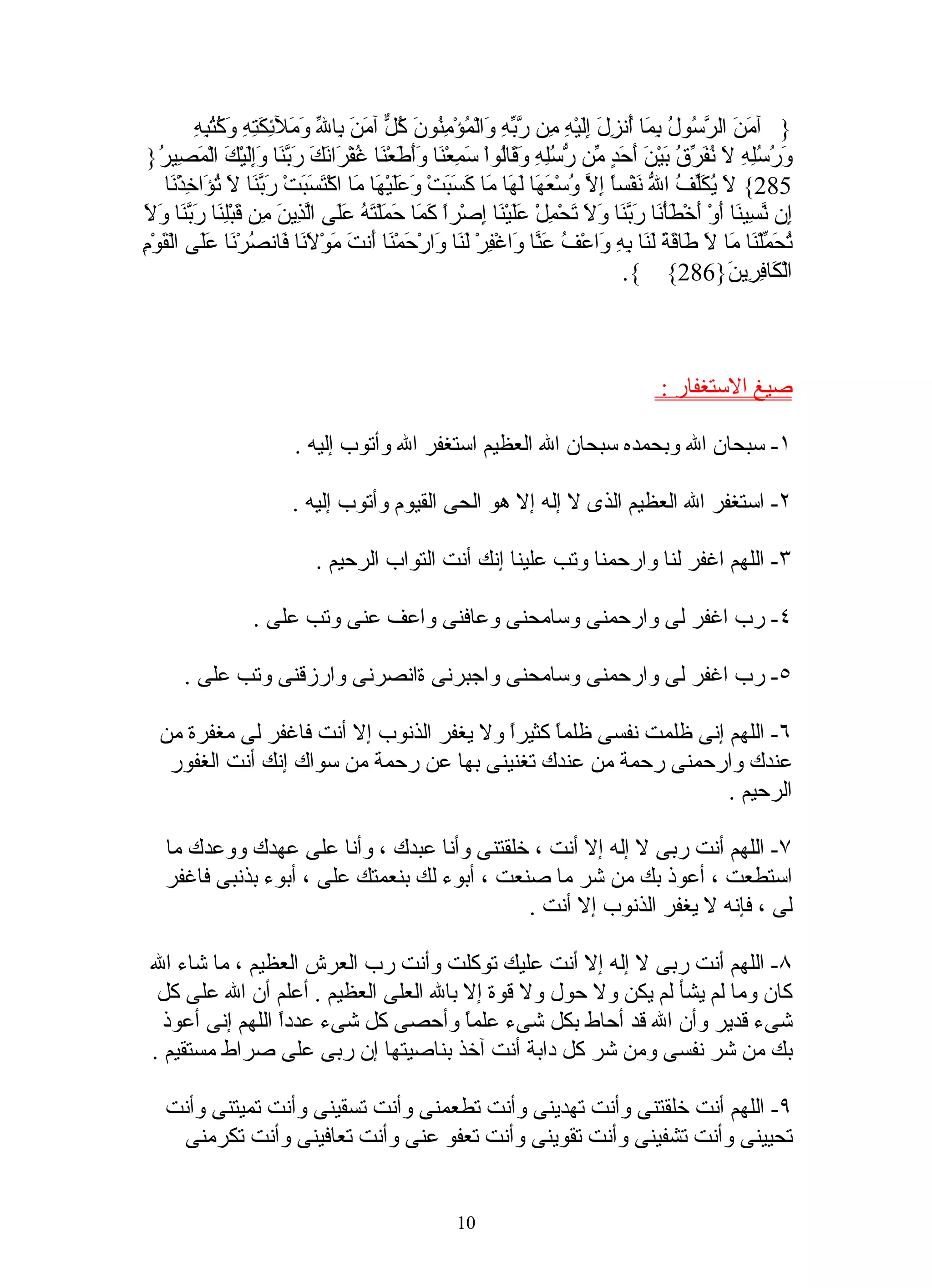 ‫من رس ل بم أ زل إل ه م ربه و م من كل م ب ل وم ئكت وكتبه‬
           ‫} آ َ َ ال ّ ُو ُ ِ َا ُن ِ َ َِيْ ِ ِن ّ ّ ِ َالْ ُؤْ ِ ُونَ ُ ّ آ َنَ ِا ّ َ َل ِ َ ِهِ َ ُ ُ ِ ِ‬
 ‫َ ُ ُِ ِ َ ُ َ ّ ُ َيْ َ َ َ ٍ ّن ّ ُِ ِ َ َاُواْ َ ِعْ َا ََ َعْ َا ُفْ َا َكَ َ ّ َا ََِيْ َ الْ َ ِي ُ}‬
    ‫ورسله ل نفرق ب ن أحد م رسله وق ل سم ن وأط ن غ ر ن ربن وإل ك مص ر‬
     ‫582{ َ ُ َّ ُ ا ّ َفْسً ِ ّ ُسْ َ َا َ َا َا َ َ َتْ َعَيْ َا َا اكْ َ َ َتْ َ ّ َا َ ُ َا ِذْ َا‬
       ‫ل يكلف ل ن ا إل و عه له م كسب و َل ه م تسب ربن ل تؤ خ ن‬
‫كم حم ته عل لذ ن م ق لن ربن ول‬
‫ِن ّ ِي َا َوْ َخْ َأْ َا َ ّ َا َ َ َحْ ِلْ ََيْ َا ِصْراً َ َا َ َلْ َ ُ ََى اّ ِي َ ِن َبِْ َا َ ّ َا َ َ‬
                                                              ‫إ نس ن أ أ ط ن ربن ول ت م عل ن إ‬
‫تحم ن م ل ط قة لن به و ف عن و ف لن و ح ن أ ت م لن ف ص ن عل ق م‬
‫ُ َ ّلْ َا َا َ َا َ َ َ َا ِ ِ َاعْ ُ َ ّا َاغْ ِرْ َ َا َارْ َمْ َا َن َ َوْ َ َا َان ُرْ َا ََى الْ َوْ ِ‬
                                                                                     ‫الْ َا ِ ِي َ}682{ {.‬
                                                                                                      ‫ك فر ن‬



                                                                                       ‫صيغ الستغفار :‬

                         ‫١- سبحان ال وبحمده سبحان ال العظيم استغفر ال وأتوب إليه .‬

                         ‫٢- استغفر ال العظيم الذى ل إله إل هو الحى القيوم وأتوب إليه .‬

                             ‫٣- اللهم اغفر لنا وارحمنا وتب علينا إنك أنت التواب الرحيم .‬

                  ‫٤- رب اغفر لى وارحمنى وسامحنى وعافنى واعف عنى وتب على .‬

       ‫٥- رب اغفر لى وارحمنى وسامحنى واجبرنى ةانصرنى وارزقنى وتب على .‬

  ‫٦- اللهم إنى ظلمت نفسى ظلمً كثيرً ول يغفر الذنوب إل أنت فاغفر لى مغفرة من‬
                                          ‫ا‬     ‫ا‬
   ‫عندك وارحمنى رحمة من عندك تغنينى بها عن رحمة من سواك إنك أنت الغفور‬
                                                                   ‫الرحيم .‬

   ‫٧- اللهم أنت ربى ل إله إل أنت ، خلقتنى وأنا عبدك ، وأنا على عهدك ووعدك ما‬
   ‫استطعت ، أعوذ بك من شر ما صنعت ، أبوء لك بنعمتك على ، أبوء بذنبى فاغفر‬
                                              ‫لى ، فإنه ل يغفر الذنوب إل أنت .‬

 ‫٨- اللهم أنت ربى ل إله إل أنت عليك توكلت وأنت رب العرش العظيم ، ما شاء ال‬
  ‫كان وما لم يشأ لم يكن ول حول ول قوة إل بال العلى العظيم . أعلم أن ال على كل‬
   ‫شىء قدير وأن ال قد أحاط بكل شىء علمً وأحصى كل شىء عددً اللهم إنى أعوذ‬
                  ‫ا‬                    ‫ا‬
 ‫بك من شر نفسى ومن شر كل دابة أنت آخذ بناصيتها إن ربى على صراط مستقيم .‬

   ‫٩- اللهم أنت خلقتنى وأنت تهدينى وأنت تطعمنى وأنت تسقينى وأنت تميتنى وأنت‬
    ‫تحيينى وأنت تشفينى وأنت تقوينى وأنت تعفو عنى وأنت تعافينى وأنت تكرمنى‬


                                                     ‫01‬
 