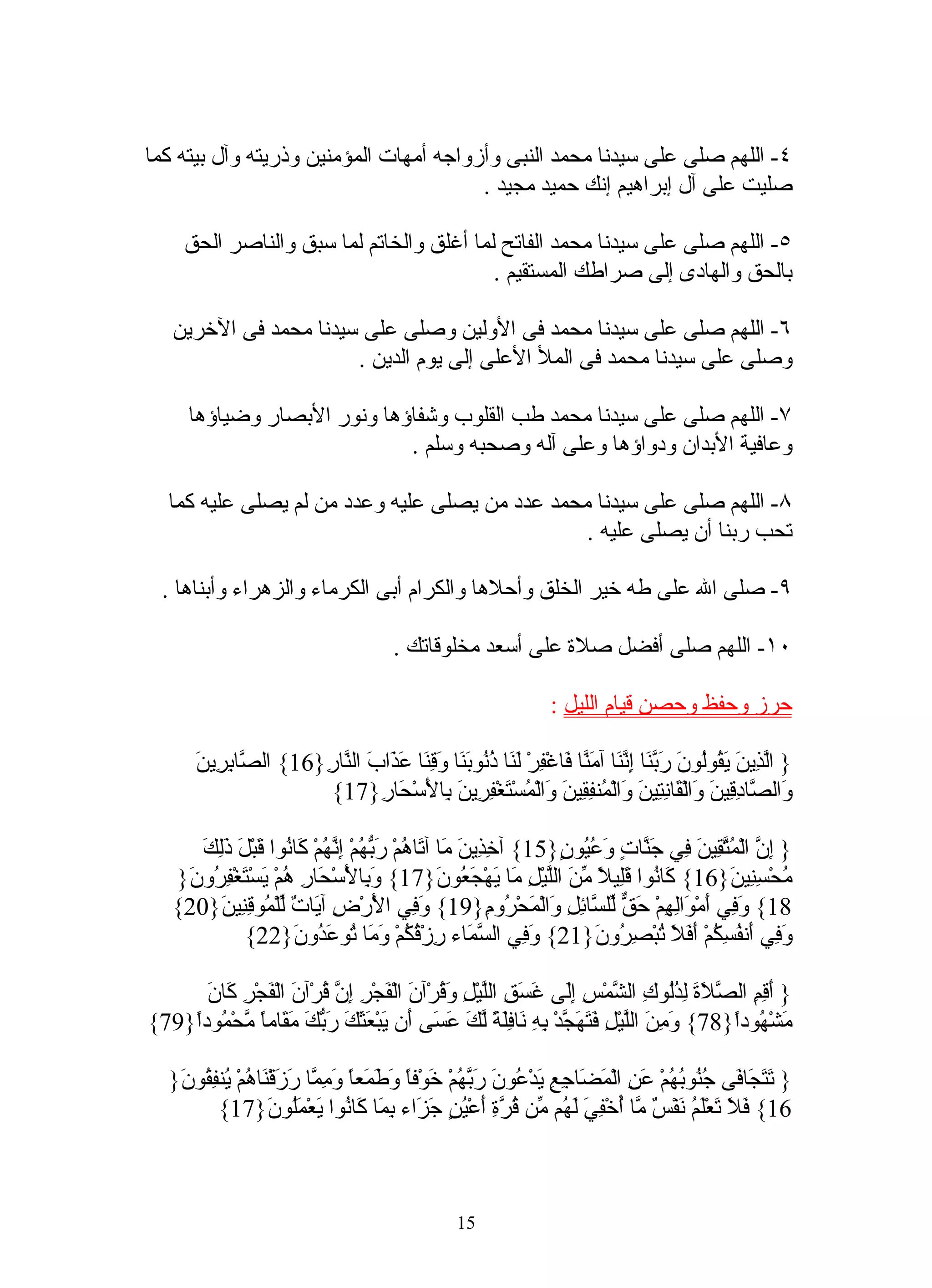 ‫٤- اللهم صلى على سيدنا محمد النبى وأزواجه أمهات المؤمنين وذريته وآل بيته كما‬
                                        ‫صليت على آل إبراهيم إنك حميد مجيد .‬

     ‫٥- اللهم صلى على سيدنا محمد الفاتح لما أغلق والخاتم لما سبق والناصر الحق‬
                                          ‫بالحق والهادى إلى صراطك المستقيم .‬

   ‫٦- اللهم صلى على سيدنا محمد فى الولين وصلى على سيدنا محمد فى الخرين‬
                       ‫وصلى على سيدنا محمد فى المل العلى إلى يوم الدين .‬

      ‫٧- اللهم صلى على سيدنا محمد طب القلوب وشفاؤها ونور البصار وضياؤها‬
                             ‫وعافية البدان ودواؤها وعلى آله وصحبه وسلم .‬

   ‫٨- اللهم صلى على سيدنا محمد عدد من يصلى عليه وعدد من لم يصلى عليه كما‬
                                                 ‫تحب ربنا أن يصلى عليه .‬

  ‫٩- صلى ال على طه خير الخلق وأحلها والكرام أبى الكرماء والزهراء وأبناها .‬

                                        ‫٠١- اللهم صلى أفضل صلة على أسعد مخلوقاتك .‬

                                                                   ‫حرز وحفظ وحصن قيام الليل :‬

       ‫} اّ ِي َ َ ُوُونَ َ ّ َا ِ ّ َا آ َ ّا َاغْ ِرْ َ َا ُ ُو َ َا َ ِ َا ع َابَ ال ّا ِ}61{ ال ّا ِ ِينَ‬
          ‫ص بر‬          ‫نر‬         ‫لذ ن يق ل ربن إنن من ف ف لن ذن بن وقن َذ‬
                         ‫َال ّا ِ ِينَ َالْ َا ِ ِي َ َالْ ُن ِ ِينَ َالْ ُسْ َغْ ِ ِينَ ِا َسْ َا ِ}71{‬
                                  ‫و ص دق و ق نت ن و م فق و م ت فر ب ل ح ر‬

      ‫} ِ ّ الْ ُ ّ ِينَ ِي َ ّا ٍ َ ُ ُو ٍ}51{ آ ِ ِي َ َا آ َا ُمْ َ ّ ُمْ ِ ّ ُمْ َا ُوا َبْ َ َِكَ‬
        ‫خذ ن م ت ه ربه إنه ك ن ق ل ذل‬                            ‫إن متق ف جن ت وعي ن‬
   ‫ُحْ ِ ِي َ}61{ َا ُوا َِي ً ّ َ الّيْلِ َا َهْ َ ُو َ}71{ َ ِا َس َا ِ ُمْ َسْ َغْ ِ ُو َ}‬
    ‫وب لْ ْح ر ه ي ت فر ن‬                        ‫ك ن قل ل من ل م ي جع ن‬                    ‫م سن ن‬
   ‫81{ َ ِي َمْ َاِ ِمْ َ ّ ّل ّا ِ ِ َالْ َحْ ُو ِ}91{ َ ِي ا َرْ ِ آ َا ٌ ّلْ ُو ِ ِي َ}02{‬
         ‫وف لْ ض ي ت ل م قن ن‬                            ‫وف أ و له حق ل س ئل و م ر م‬
             ‫َ ِي َن ُ ِ ُمْ َ َ َ ُبْ ِ ُو َ}12{ َ ِي ال ّ َاء ِزْ ُ ُمْ َ َا ُو َ ُو َ}22{‬
                      ‫وف سم ر قك وم ت عد ن‬                             ‫وف أ فسك أفل ت صر ن‬

      ‫ف ركن‬
      ‫} َ ِ ِ ال ّ َةَ ِ ُُو ِ ال ّمْسِ َِى َ َ ِ الّيْ ِ َ ُرْآنَ الْ َجْ ِ ِ ّ ُرْآنَ الْ َجْ ِ َا َ‬
                          ‫ف ر إن ق‬             ‫أقم صل لدل ك ش إل غسق ل ل وق‬
‫َشْ ُودً}87{ َ ِنَ الّيْ ِ َ َ َ ّدْ ِ ِ َا َِ ً ّ َ َ َى َن َبْ َ َ َ َ ّكَ َ َامً ّحْ ُودً}97{‬
    ‫وم ل ل فتهج به ن فلة لك عس أ ي عثك رب مق ا م م ا‬                                        ‫م ه ا‬

   ‫} َ َ َا َى ُ ُو ُ ُمْ َ ِ الْ َ َا ِ ِ َدْ ُونَ َ ّ ُمْ َوْفً َ َ َعً َ ِ ّا َ َقْ َا ُمْ ُن ِ ُو َ}‬
    ‫تتج ف جن به عن مض جع ي ع ربه خ ا وطم ا ومم رز ن ه ي فق ن‬
           ‫61{ َ َ َعَْ ُ َفْ ٌ ّا ُخْ ِ َ َ ُم ّن ُ ّ ِ َعْ ُنٍ َ َاء ِ َا َا ُوا َعْ َُو َ}71{‬
                    ‫فل ت لم ن س م أ في له م قرة أ ي جز بم ك ن ي مل ن‬



                                                   ‫51‬
 