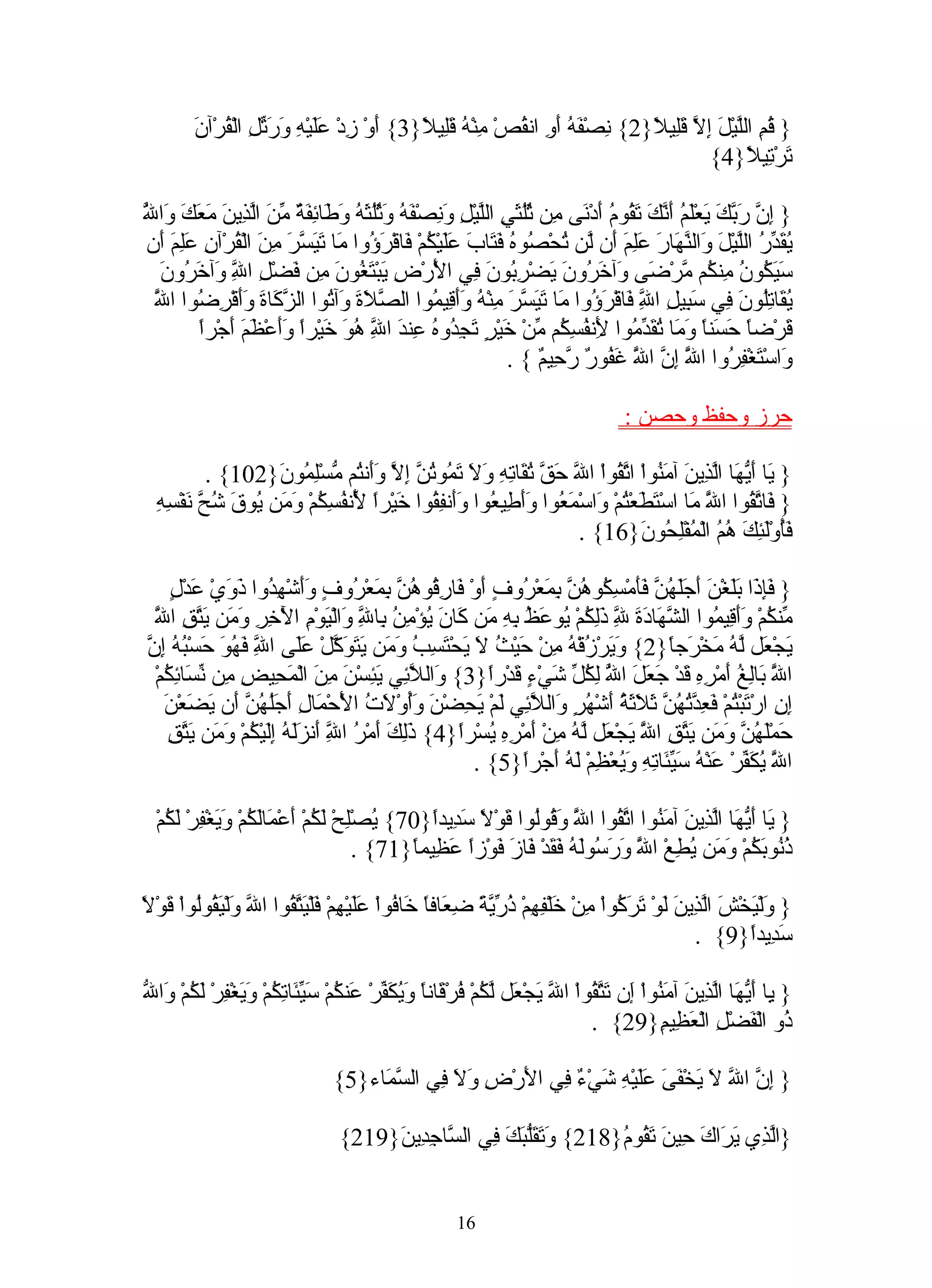 ‫} ُمِ الّيْ َ ِ ّ َِي ً}2{ ِصْ َ ُ َ ِ ان ُصْ ِنْ ُ َِي ً}3{ َوْ ِدْ ََيْ ِ َ َ ّ ِ الْ ُرْآنَ‬
              ‫أ ز عل ه ورتل ق‬                 ‫ن فه أو ق م ه قل ل‬                ‫ق ل ل إل قل ل‬
                                                                                         ‫َرْ ِي ً}4{‬
                                                                                                ‫ت تل‬

‫ل‬
‫إن ربك ي لم أنك تق م أ ن م ثلث ل ل ون فه وثلثه وط ئفة من لذ ن مع و ّ‬
‫} ِ ّ َ ّ َ َعَْ ُ َ ّ َ َ ُو ُ َدْ َى ِن ُُ َيِ الّيْ ِ َ ِصْ َ ُ َ ُُ َ ُ َ َا ِ َ ٌ ّ َ اّ ِي َ َ َكَ َا ُ‬
 ‫ُ َ ّ ُ الّيْلَ َال ّ َا َ َِمَ َن ّن ُحْ ُو ُ َ َا َ ََيْ ُمْ َاقْ َ ُوا َا َ َ ّ َ ِنَ الْ ُرْآنِ َِ َ َن‬
   ‫يقدر ل و نه ر عل أ ل ت ص ه فت ب عل ك ف رؤ م تيسر م ق علم أ‬
    ‫َ َ ُو ُ ِن ُم ّرْ َى َآ َ ُونَ َضْ ِ ُونَ ِي ا َرْ ِ َبْ َ ُونَ ِن َضْ ِ ا ِ َآ َ ُونَ‬
       ‫سيك ن م ك م ض و خر ي رب ف لْ ض ي تغ م ف ل ّ و خر‬
              ‫ل‬
  ‫يق تل ن ف سب ل ّ ف رؤ م تيسر م ه وأق م صل و ت زك ة وأ رض ل‬
  ‫ّ‬
  ‫ُ َا ُِو َ ِي َ ِي ِ ا ِ َاقْ َ ُوا َا َ َ ّ َ ِنْ ُ ََ ِي ُوا ال ّ َةَ َآ ُوا ال ّ َا َ ََقْ ِ ُوا ا َ‬
                                                                                    ‫ل‬
         ‫َرْضً َ َنً َ َا ُ َ ّ ُوا َن ُ ِ ُم ّنْ َيْ ٍ َ ِ ُو ُ ِن َ ا ِ ُ َ َيْراً ََعْ َمَ أجْراً‬
              ‫ق ا حس ا وم تقدم ِ فسك م خ ر تجد ه ع د ّ هو خ وأ ظ َ‬
                                      ‫ل‬                                     ‫ل‬
                                                              ‫َاسْ َغْ ِ ُوا ا َ ِ ّ ا َ َ ُو ٌ ّ ِي ٌ { .‬
                                                                    ‫ّ إن ّ غف ر رح م‬
                                                                                  ‫و ت فر ل ل‬

                                                                                      ‫حرز وحفظ وحصن :‬

           ‫} َا َ ّ َا اّ ِي َ آ َ ُواْ ا ّ ُواْ ا ّ َ ّ ُ َا ِ ِ َ َ َ ُو ُ ّ ِ ّ ََن ُم ّسِْ ُو َ}201{ .‬
                   ‫ي أيه لذ ن من تق ل حق تق ته ول تم تن إل وأ ت م لم ن‬
  ‫ّ م تط ت و مع وأط ع وأ فق خ ا ّ فسك وم ي ق ش ّ ن سه‬
  ‫} َا ّ ُوا ا َ َا اسْ َ َعْ ُمْ َاسْ َ ُوا ََ ِي ُوا ََن ِ ُوا َيْرً َن ُ ِ ُمْ َ َن ُو َ ُح َفْ ِ ِ‬
                                ‫ل‬                                                         ‫ف تق ل‬
                                                                   ‫فُوَْ ِكَ ُ ُ الْ ُفِْ ُو َ}61{ .‬
                                                                               ‫َأ لئ هم م لح ن‬

    ‫فإذ بل أجلهن فأ سك هن بم ر أ ف رق هن بم ر وأ هد ذو ع ل‬
    ‫} َِ َا ََغْنَ َ ََ ُ ّ ََمْ ِ ُو ُ ّ ِ َعْ ُوفٍ َوْ َا ِ ُو ُ ّ ِ َعْ ُوفٍ ََشْ ِ ُوا َ َيْ َدْ ٍ‬
 ‫ل‬
 ‫خ وم يتق ّ‬
 ‫ّن ُمْ ََ ِي ُوا ال ّ َا َ َ ِ َِ ُمْ ُو َ ُ ِهِ َن َا َ ُؤْ ِ ُ ِا ِ َالْ َوْمِ الْ ِرِ َ َن َ ّ ِ ا َ‬
                                ‫م ك وأق م شه دة ّ ذلك ي عظ ب م ك ن ي من ب ّ و ي‬
                                     ‫ل‬                                     ‫ل‬
‫وي ز ه م ح ث ل ي تسب وم يتوك عل ّ فهو ح به إن‬
‫َجْ َل ّ ُ َخْ َجً}2{ َ َرْ ُقْ ُ ِنْ َيْ ُ َ َحْ َ ِ ُ َ َن َ َ َ ّلْ ََى ا ِ َ ُ َ َسْ ُ ُ ِ ّ‬
                  ‫ل‬                                                                 ‫ي ع له م ر ا‬
 ‫ا َ َاِ ُ َمْ ِ ِ َدْ َ َ َ ا ُ ِ ُ ّ َيْ ٍ َدْرً}3{ َال ّ ِي َ ِسْنَ ِ َ الْ َ ِي ِ ِن ّ َا ِ ُمْ‬
   ‫و لئ يئ من مح ض م نس ئك‬                             ‫ّ ب لغ أ ره ق جعل ّ لكل ش ء ق ا‬
                                                                         ‫ل‬                              ‫ل‬
   ‫ِ ِ ارْ َبْ ُمْ َ ِ ّ ُ ُ ّ َ َ َ ُ َشْ ُرٍ َال ّ ِي َمْ َ ِضْ َ َُوْ َ ُ ا َحْ َا ِ أ َُ ُ ّ َن َ َعْنَ‬
        ‫إن ت ت فعدتهن ثلثة أ ه و لئ ل يح ن وأ لت لْ م ل َجلهن أ يض‬
    ‫ذلك أ ر ّ أ زله إل ك وم يتق‬
    ‫َمَْ ُ ّ َ َن َ ّقِ ا َ َجْ َل ّ ُ ِنْ َمْ ِ ِ ُسْرً}4{ َِ َ َمْ ُ ا ِ َن ََ ُ َِيْ ُمْ َ َن َ ّ ِ‬
                                ‫ل‬                  ‫ح لهن وم يت ّ ي ع له م أ ره ي ا‬
                                                                               ‫ل‬
                                                     ‫ا َ ُ َ ّرْ َنْ ُ َ ّ َا ِ ِ َ ُعْ ِمْ َ ُ َجْرً}5{ .‬
                                                             ‫ّ يكف ع ه سيئ ته وي ظ له أ ا‬               ‫ل‬

  ‫} َا َ ّ َا اّ ِي َ آ َ ُوا ا ّ ُوا ا َ َ ُوُوا َوْ ً َ ِيدً}07{ ُصِْحْ َ ُمْ َعْ َاَ ُمْ َ َغْ ِرْ َ ُمْ‬
    ‫ي ل لك أ م لك وي ف لك‬                        ‫ّ و ق ل ق ل سد ا‬      ‫ي أيه لذ ن من تق ل‬
                                        ‫ُ ُو َ ُمْ َ َن ُ ِعْ ا َ َ َ ُوَ ُ َ َدْ َا َ َوْزً َ ِيمً}17{ .‬
                                              ‫ذن بك وم يط ّ ورس له فق ف ز ف ا عظ ا‬
                                                                                ‫ل‬

‫و ي ش لذ ل ترك م خ فه ذرية ضع ا خ ف عل ه ف يتق ل و يق ل ق ل‬
‫} َلْ َخْ َ اّ ِينَ َوْ َ َ ُواْ ِنْ َلْ ِ ِمْ ُ ّ ّ ً ِ َافً َا ُواْ ََيْ ِمْ َلْ َ ّ ُوا ا ّ َلْ َ ُوُواْ َوْ ً‬
                                                                                                 ‫َ ِيدً}9{ .‬
                                                                                                          ‫سد ا‬

‫ي أيه لذ ن من إ تتق ل ي ع لك ف ق ا ويكف ع ك سيئ تك وي ف لك و ل‬
‫} ِا َ ّ َا اّ ِي َ آ َ ُواْ َن َ ّ ُواْ ا ّ َجْ َل ّ ُمْ ُرْ َانً َ ُ َ ّرْ َن ُمْ َ ّ َا ِ ُمْ َ َغْ ِرْ َ ُمْ َا ّ‬
                                                                                ‫ُو الْ َضْلِ الْ َ ِي ِ}92{ .‬
                                                                                             ‫عظ م‬             ‫ذ ف‬

                                  ‫} ِ ّ ا ّ َ َخْ َ َ ََيْ ِ َيْ ٌ ِي ا َرْ ِ َ َ ِي ال ّ َاء}5{‬
                                       ‫إن ل ل ي فى عل ه ش ء ف ل ض ول ف سم‬

                                   ‫}اّ ِي َ َاكَ ِينَ َ ُو ُ}812{ َ َ َّ َ َ ِي ال ّا ِ ِي َ}912{‬
                                        ‫وتقلبك ف س جد ن‬                 ‫لذ ير ح تق م‬


                                                        ‫61‬
 