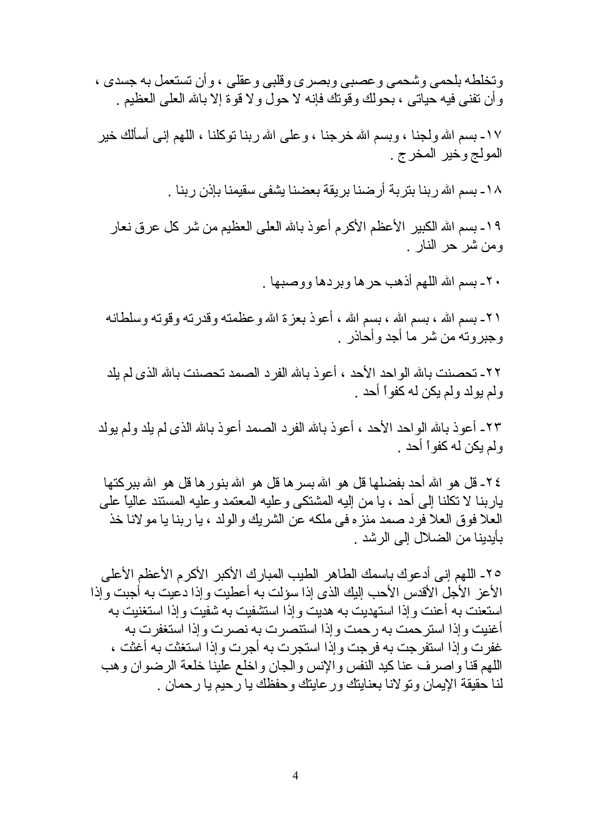 ‫وتخلطه بلحمى وشحمى وعصبى وبصرى وقلبى وعقلى ، وأن تستعمل به جسدى ،‬
   ‫وأن تفنى فيه حياتى ، بحولك وقوتك فإنه ل حول ول قوة إل بال العلى العظيم .‬

 ‫٧١- بسم ال ولجنا ، وبسم ال خرجنا ، وعلى ال ربنا توكلنا ، اللهم إنى أسألك خير‬
                                                         ‫المولج وخير المخرج .‬

              ‫٨١- بسم ال ربنا بتربة أرضنا بريقة بعضنا يشفى سقيمنا بإذن ربنا .‬

   ‫٩١- بسم ال الكبير العظم الكرم أعوذ بال العلى العظيم من شر كل عرق نعار‬
                                                      ‫ومن شر حر النار .‬

                                  ‫٠٢- بسم ال اللهم أذهب حرها وبردها ووصبها .‬

  ‫١٢- بسم ال ، بسم ال ، بسم ال ، أعوذ بعزة ال وعظمته وقدرته وقوته وسلطانه‬
                                           ‫وجبروته من شر ما أجد وأحاذر .‬

  ‫٢٢- تحصنت بال الواحد الحد ، أعوذ بال الفرد الصمد تحصنت بال الذى لم يلد‬
                                                ‫ولم يولد ولم يكن له كفوً أحد .‬
                                                      ‫ا‬

 ‫٣٢- أعوذ بال الواحد الحد ، أعوذ بال الفرد الصمد أعوذ بال الذى لم يلد ولم يولد‬
                                                           ‫ولم يكن له كفوً أحد .‬
                                                                 ‫ا‬

 ‫٤٢- قل هو ال أحد بفضلها قل هو ال بسرها قل هو ال بنورها قل هو ال ببركتها‬
 ‫ياربنا ل تكلنا إلى أحد ، يا من إليه المشتكى وعليه المعتمد وعليه المستند عالي ً على‬
     ‫ا‬
  ‫العل فوق العل فرد صمد منزه فى ملكه عن الشريك والولد ، يا ربنا يا مولنا خذ‬
                                                    ‫بأيدينا من الضلل إلى الرشد .‬

   ‫٥٢- اللهم إنى أدعوك باسمك الطاهر الطيب المبارك الكبر الكرم العظم العلى‬
‫العز الجل القدس الحب إليك الذى إذا سؤلت به أعطيت وإذا دعيت به أجبت وإذا‬
    ‫استعنت به أعنت وإذا استهديت به هديت وإذا استشفيت به شفيت وإذا استغنيت به‬
       ‫أغنيت وإذا استرحمت به رحمت وإذا استنصرت به نصرت وإذا استغفرت به‬
    ‫غفرت وإذا استفرجت به فرجت وإذا استجرت به أجرت وإذا استغثت به أغثت ،‬
   ‫اللهم قنا واصرف عنا كيد النفس والنس والجان واخلع علينا خلعة الرضوان وهب‬
             ‫لنا حقيقة اليمان وتولنا بعنايتك ورعايتك وحفظك يا رحيم يا رحمان .‬




                                        ‫4‬
 