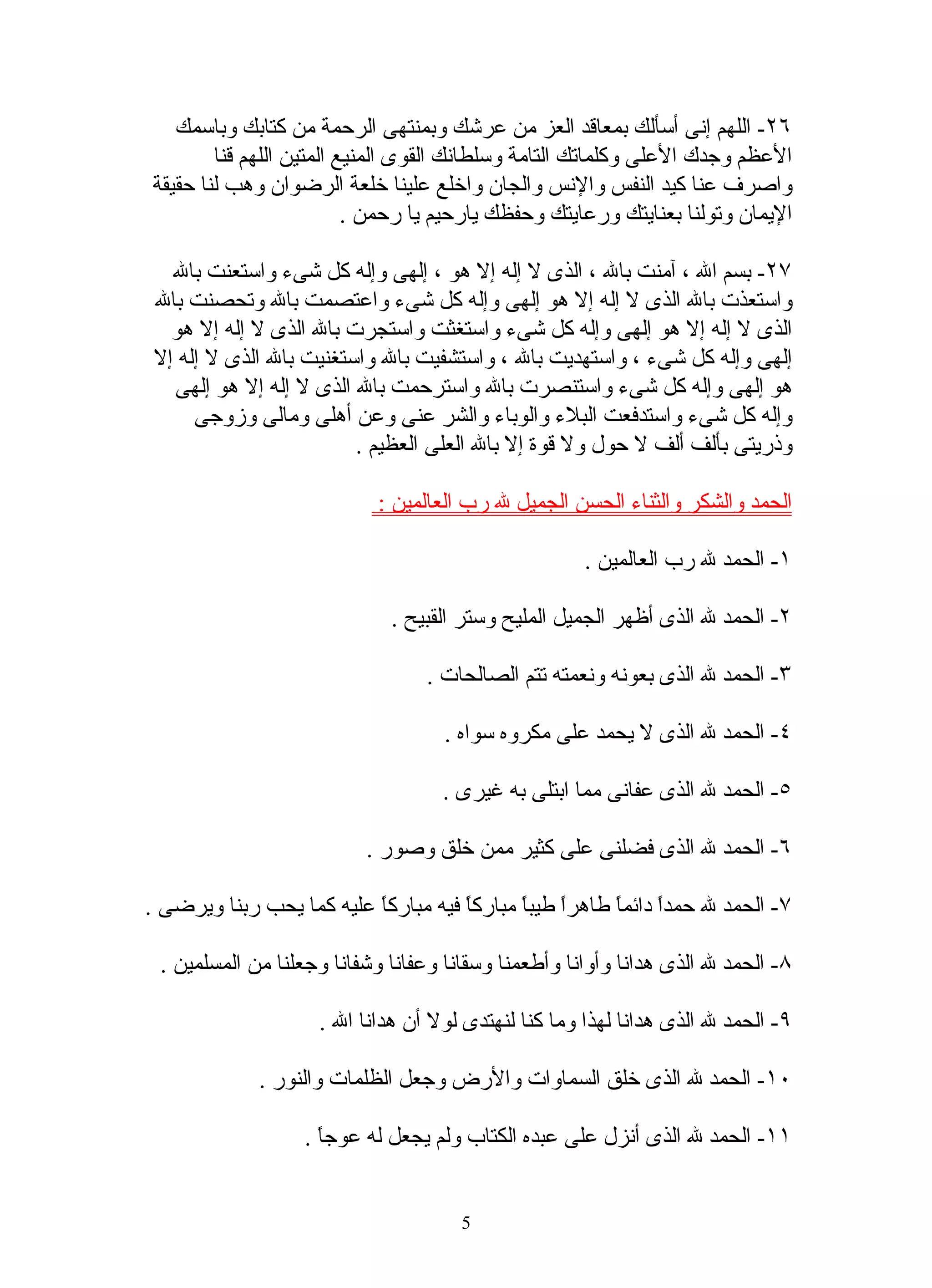 ‫٦٢- اللهم إنى أسألك بمعاقد العز من عرشك وبمنتهى الرحمة من كتابك وباسمك‬
        ‫العظم وجدك العلى وكلماتك التامة وسلطانك القوى المنيع المتين اللهم قنا‬
‫واصرف عنا كيد النفس والنس والجان واخلع علينا خلعة الرضوان وهب لنا حقيقة‬
                          ‫اليمان وتولنا بعنايتك ورعايتك وحفظك يارحيم يا رحمن .‬

  ‫٧٢- بسم ال ، آمنت بال ، الذى ل إله إل هو ، إلهى وإله كل شىء واستعنت بال‬
‫واستعذت بال الذى ل إله إل هو إلهى وإله كل شىء واعتصمت بال وتحصنت بال‬
  ‫الذى ل إله إل هو إلهى وإله كل شىء واستغثت واستجرت بال الذى ل إله إل هو‬
‫إلهى وإله كل شىء ، واستهديت بال ، واستشفيت بال واستغنيت بال الذى ل إله إل‬
  ‫هو إلهى وإله كل شىء واستنصرت بال واسترحمت بال الذى ل إله إل هو إلهى‬
     ‫وإله كل شىء واستدفعت البلء والوباء والشر عنى وعن أهلى ومالى وزوجى‬
                        ‫وذريتى بألف ألف ل حول ول قوة إل بال العلى العظيم .‬

                           ‫الحمد والشكر والثناء الحسن الجميل ل رب العالمين :‬

                                                     ‫١- الحمد ل رب العالمين .‬

                             ‫٢- الحمد ل الذى أظهر الجميل المليح وستر القبيح .‬

                                 ‫٣- الحمد ل الذى بعونه ونعمته تتم الصالحات .‬

                                    ‫٤- الحمد ل الذى ل يحمد على مكروه سواه .‬

                                   ‫٥- الحمد ل الذى عفانى مما ابتلى به غيرى .‬

                          ‫٦- الحمد ل الذى فضلنى على كثير ممن خلق وصور .‬

‫٧- الحمد ل حمدً دائمً طاهرً طيبً مباركً فيه مباركً عليه كما يحب ربنا ويرضى .‬
                          ‫ا‬          ‫ا‬      ‫ا ا‬        ‫ا ا‬

 ‫٨- الحمد ل الذى هدانا وأوانا وأطعمنا وسقانا وعفانا وشفانا وجعلنا من المسلمين .‬

                    ‫٩- الحمد ل الذى هدانا لهذا وما كنا لنهتدى لول أن هدانا ال .‬

             ‫٠١- الحمد ل الذى خلق السماوات والرض وجعل الظلمات والنور .‬

                  ‫١١- الحمد ل الذى أنزل على عبده الكتاب ولم يجعل له عوجً .‬
                    ‫ا‬


                                      ‫5‬
 