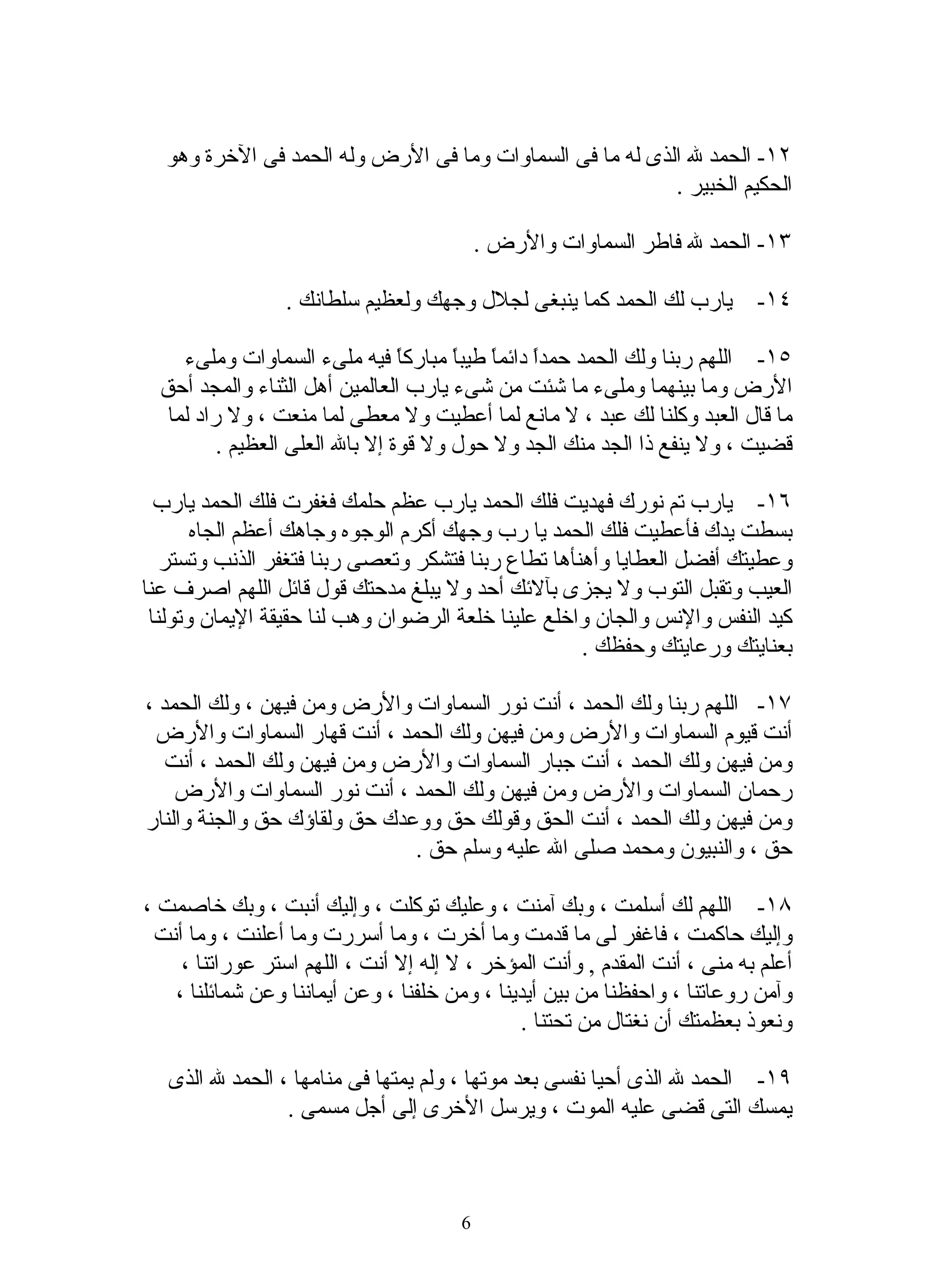 ‫٢١- الحمد ل الذى له ما فى السماوات وما فى الرض وله الحمد فى الخرة وهو‬
                                                          ‫الحكيم الخبير .‬

                                           ‫٣١- الحمد ل فاطر السماوات والرض .‬

                 ‫٤١- يارب لك الحمد كما ينبغى لجلل وجهك ولعظيم سلطانك .‬

     ‫٥١- اللهم ربنا ولك الحمد حمدً دائمً طيبً مباركا فيه ملىء السماوات وملىء‬
                                 ‫ً‬     ‫ا ا ا‬
  ‫الرض وما بينهما وملىء ما شئت من شىء يارب العالمين أهل الثناء والمجد أحق‬
   ‫ما قال العبد وكلنا لك عبد ، ل مانع لما أعطيت ول معطى لما منعت ، ول راد لما‬
          ‫قضيت ، ول ينفع ذا الجد منك الجد ول حول ول قوة إل بال العلى العظيم .‬

  ‫٦١- يارب تم نورك فهديت فلك الحمد يارب عظم حلمك فغفرت فلك الحمد يارب‬
       ‫بسطت يدك فأعطيت فلك الحمد يا رب وجهك أكرم الوجوه وجاهك أعظم الجاه‬
   ‫وعطيتك أفضل العطايا وأهنأها تطاع ربنا فتشكر وتعصى ربنا فتغفر الذنب وتستر‬
‫العيب وتقبل التوب ول يجزى بآلئك أحد ول يبلغ مدحتك قول قائل اللهم اصرف عنا‬
 ‫كيد النفس والنس والجان واخلع علينا خلعة الرضوان وهب لنا حقيقة اليمان وتولنا‬
                                                    ‫بعنايتك ورعايتك وحفظك .‬

‫٧١- اللهم ربنا ولك الحمد ، أنت نور السماوات والرض ومن فيهن ، ولك الحمد ،‬
 ‫أنت قيوم السماوات والرض ومن فيهن ولك الحمد ، أنت قهار السماوات والرض‬
   ‫ومن فيهن ولك الحمد ، أنت جبار السماوات والرض ومن فيهن ولك الحمد ، أنت‬
    ‫رحمان السماوات والرض ومن فيهن ولك الحمد ، أنت نور السماوات والرض‬
‫ومن فيهن ولك الحمد ، أنت الحق وقولك حق ووعدك حق ولقاؤك حق والجنة والنار‬
                              ‫حق ، والنبيون ومحمد صلى ال عليه وسلم حق .‬

‫٨١- اللهم لك أسلمت ، وبك آمنت ، وعليك توكلت ، وإليك أنبت ، وبك خاصمت ،‬
 ‫وإليك حاكمت ، فاغفر لى ما قدمت وما أخرت ، وما أسررت وما أعلنت ، وما أنت‬
    ‫أعلم به منى ، أنت المقدم , وأنت المؤخر ، ل إله إل أنت ، اللهم استر عوراتنا ،‬
   ‫وآمن روعاتنا ، واحفظنا من بين أيدينا ، ومن خلفنا ، وعن أيماننا وعن شمائلنا ،‬
                                              ‫ونعوذ بعظمتك أن نغتال من تحتنا .‬

   ‫٩١- الحمد ل الذى أحيا نفسى بعد موتها ، ولم يمتها فى منامها ، الحمد ل الذى‬
                 ‫يمسك التى قضى عليه الموت ، ويرسل الخرى إلى أجل مسمى .‬



                                       ‫6‬
 