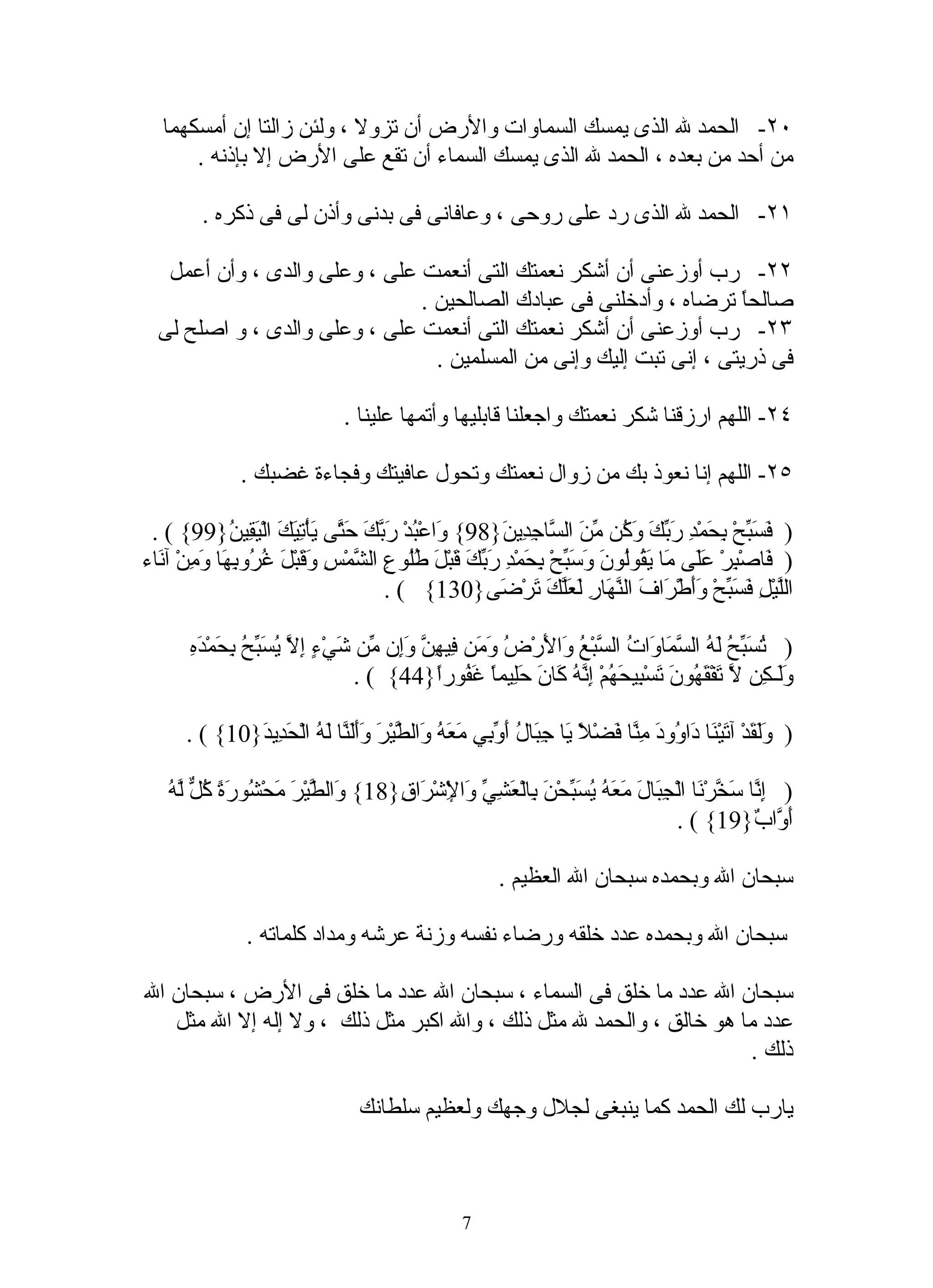 ‫٠٢- الحمد ل الذى يمسك السماوات والرض أن تزول ، ولئن زالتا إن أمسكهما‬
       ‫من أحد من بعده ، الحمد ل الذى يمسك السماء أن تقع على الرض إل بإذنه .‬

         ‫١٢- الحمد ل الذى رد على روحى ، وعافانى فى بدنى وأذن لى فى ذكره .‬

   ‫٢٢- رب أوزعنى أن أشكر نعمتك التى أنعمت على ، وعلى والدى ، وأن أعمل‬
                               ‫صالحً ترضاه ، وأدخلنى فى عبادك الصالحين .‬
                                                                      ‫ا‬
  ‫٣٢- رب أوزعنى أن أشكر نعمتك التى أنعمت على ، وعلى والدى ، و اصلح لى‬
                                 ‫فى ذريتى ، إنى تبت إليك وإنى من المسلمين .‬

                               ‫٤٢- اللهم ارزقنا شكر نعمتك واجعلنا قابليها وأتمها علينا .‬

               ‫٥٢- اللهم إنا نعوذ بك من زوال نعمتك وتحول عافيتك وفجاءة غضبك .‬

 ‫) َ َ ّحْ ِ َمْ ِ َ ّ َ َ ُن ّ َ ال ّا ِ ِي َ}89{ َاعْ ُدْ َ ّكَ َ ّى يأْ ِ َكَ الْ َ ِي ُ}99{ ( .‬
              ‫و ب رب حت َ تي يق ن‬                        ‫فسب بح د ربك وك من س جد ن‬
‫) َاصْ ِرْ ََى َا َ ُوُو َ َ َ ّحْ ِ َمْ ِ َ ّ َ َبْ َ ُُو ِ ال ّمْسِ َ َبْ َ ُ ُو ِ َا َ ِنْ آ َاء‬
  ‫ف ب عل م يق ل ن وسب بح د ربك ق ل طل ع ش وق ل غر به وم ن‬
                                       ‫الّيْ ِ َ َ ّحْ ََطْ َافَ ال ّ َارِ َ َّ َ َرْ َى}031{ ( .‬
                                                         ‫نه لعلك ت ض‬               ‫ل ل فسب وأ ر‬

       ‫تسبح له سم و ت س ع و ل ض وم ف هن وإ م ش ء إل يسبح بح ده‬
       ‫) ُ َ ّ ُ َ ُ ال ّ َا َا ُ ال ّبْ ُ َا َرْ ُ َ َن ِي ِ ّ َِن ّن َيْ ٍ ِ ّ ُ َ ّ ُ ِ َمْ َ ِ‬
                                   ‫ََـ ِن ّ َفْ َ ُو َ َسْ ِي َ ُمْ ِ ّ ُ َا َ َِيمً َ ُورً}44{ ( .‬
                                            ‫ول ك ل ت قه ن ت ب حه إنه ك ن حل ا غف ا‬

      ‫) ََ َدْ آ َيْ َا َا ُو َ ِ ّا َضْ ً َا ِ َا ُ َ ّ ِي َ َ ُ َال ّيْرَ َََ ّا َ ُ الْ َ ِي َ}01{ ( .‬
              ‫ولق ت ن د و د من ف ل ي جب ل أوب معه و ط وألن له حد د‬

   ‫و ط م ش رة كل له‬
   ‫) ِ ّا َ ّرْ َا الْ ِ َا َ َ َ ُ ُ َ ّحْ َ ِالْ َ ِ ّ َا ِشْ َا ِ}81{ َال ّيْرَ َحْ ُو َ ً ُ ّ ّ ُ‬
                                    ‫إن سخ ن جب ل معه يسب ن ب عشي و لْ ر ق‬
                                                                                   ‫َ ّا ٌ}91{ ( .‬
                                                                                                ‫أو ب‬

                                                         ‫سبحان ال وبحمده سبحان ال العظيم .‬

               ‫سبحان ال وبحمده عدد خلقه ورضاء نفسه وزنة عرشه ومداد كلماته .‬

‫سبحان ال عدد ما خلق فى السماء ، سبحان ال عدد ما خلق فى الرض ، سبحان ال‬
   ‫عدد ما هو خالق ، والحمد ل مثل ذلك ، وال اكبر مثل ذلك ، ول إله إل ال مثل‬
                                                                      ‫ذلك .‬

                                  ‫يارب لك الحمد كما ينبغى لجلل وجهك ولعظيم سلطانك‬



                                                   ‫7‬
 