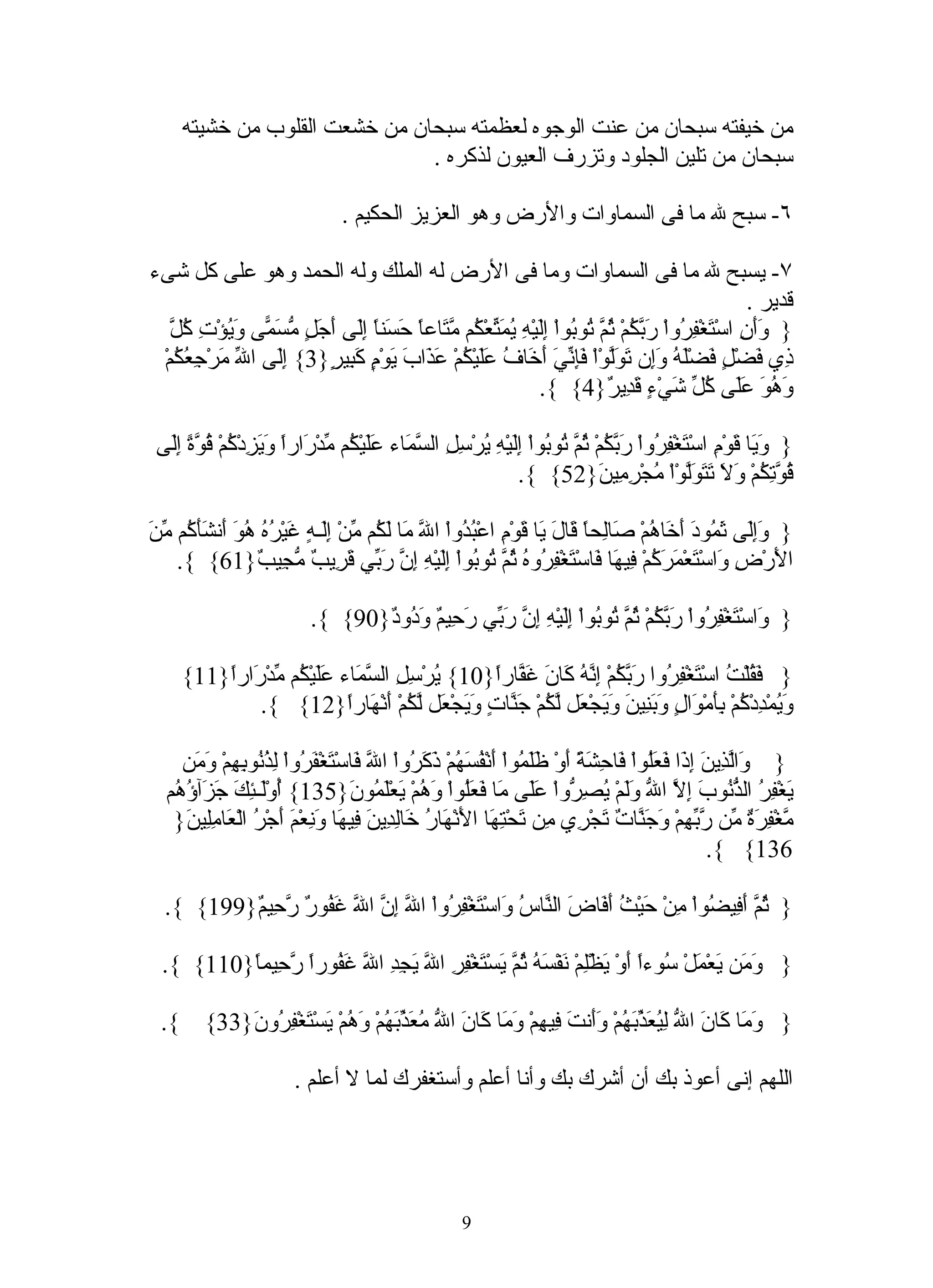 ‫من خيفته سبحان من عنت الوجوه لعظمته سبحان من خشعت القلوب من خشيته‬
                                ‫سبحان من تلين الجلود وتزرف العيون لذكره .‬

                                 ‫٦- سبح ل ما فى السماوات والرض وهو العزيز الحكيم .‬

‫٧- يسبح ل ما فى السماوات وما فى الرض له الملك وله الحمد وهو على كل شىء‬
                                                                                                   ‫قدير .‬
   ‫وأن ت فر ربك ثم ت ب إل يمت ك مت ا حس ا إل أجل مسم وي كل‬
   ‫} ََ ِ اسْ َغْ ِ ُواْ َ ّ ُمْ ُ ّ ُو ُواْ َِيْهِ ُ َ ّعْ ُم ّ َاعً َ َنً َِى َ َ ٍ ّ َ ّى َ ُؤْتِ ُ ّ‬
 ‫ِي َضْ ٍ َضَْ ُ َِن َ َّوْاْ فِ ّيَ َ َا ُ ََيْ ُمْ َ َابَ َوْ ٍ َ ِي ٍ}3{ َِى ا ّ َرْ ِ ُ ُمْ‬
    ‫إل ل م جعك‬            ‫ذ ف ل ف له وإ تول َإن أخ ف عل ك عذ ي م كب ر‬
                                                            ‫َ ُ َ ََى ُ ّ َيْ ٍ َ ِي ٌ}4{ {.‬
                                                                         ‫وهو عل كل ش ء قد ر‬

 ‫} َ َا َوْمِ اسْ َغْ ِ ُواْ َ ّ ُمْ ُ ّ ُو ُواْ َِيْ ِ ُرْ ِ ِ ال ّ َاء ََيْ ُم ّدْ َاراً َ َ ِدْ ُمْ ُ ّ ً َِى‬
  ‫ت فر ربك ثم ت ب إل ه ي سل سم عل ك م ر ويز ك قوة إل‬                                                    ‫وي ق‬
                                                               ‫ُ ّ ِ ُمْ َ َ َ َ َّوْاْ ُجْ ِ ِي َ}25{ {.‬
                                                                              ‫قوتك ول تتول م رم ن‬

‫بد ل م لك م إل ه غ ره هو أ شأك من‬
‫} ََِى َ ُودَ َ َا ُمْ َاِحً َا َ َا َوْمِ اعْ ُ ُواْ ا ّ َا َ ُم ّنْ َِـ ٍ َيْ ُ ُ ُ َ َن َ َ ُم ّ َ‬
                                                               ‫وإل ثم أخ ه ص ل ا ق ل ي ق‬
    ‫ا َرْ ِ َاسْ َعْ َ َ ُمْ ِي َا َاسْ َغْ ِ ُو ُ ُ ّ ُو ُواْ َِيْهِ ِ ّ َ ّي َ ِي ٌ ّ ِي ٌ}16{ {.‬
                  ‫ل ض و ت مرك ف ه ف ت فر ه ثم ت ب إل إن رب قر ب مج ب‬

                           ‫} َاسْ َغْ ِ ُواْ َ ّ ُمْ ُ ّ ُو ُواْ َِيْ ِ ِ ّ َ ّي َ ِي ٌ َ ُو ٌ}09{ {.‬
                                  ‫و ت فر ربك ثم ت ب إل ه إن رب رح م ود د‬

      ‫} َ ُلْ ُ اسْ َغْ ِ ُوا َ ّ ُمْ ِ ّ ُ َا َ َ ّارً}01{ ُرْ ِ ِ ال ّ َاء ََيْ ُم ّدْ َارً}11{‬
          ‫ي سل سم عل ك م ر ا‬                    ‫فق ت ت فر ربك إنه ك ن غف ا‬
              ‫َ ُمْ ِدْ ُمْ َِمْ َالٍ َ َ ِي َ َ َجْ َل ّ ُمْ َ ّا ٍ َ َجْ َل ّ ُمْ َنْ َارً}21{ {.‬
                            ‫وي د ك بأ و وبن ن وي ع لك جن ت وي ع لك أ ه ا‬

    ‫} َاّ ِي َ ِ َا َ َُواْ َا ِ َ ً َوْ ََ ُواْ َنْ ُ َ ُمْ َ َ ُواْ ا ّ َاسْ َغْ َ ُواْ ِ ُ ُو ِ ِمْ َ َن‬
       ‫و لذ ن إذ فعل ف حشة أ ظلم أ فسه ذكر ل ف ت فر لذن به وم‬
  ‫َغْ ِ ُ ال ّ ُوبَ ِ ّ ا ّ ََمْ ُ ِ ّواْ ََى َا َ َُواْ َ ُمْ يعَْ ُو َ}531{ ُوَْـ ِكَ َ َآ ُ ُم‬
   ‫أ ل ئ جز ؤه‬                     ‫ي فر ذن إل ل ول يصر عل م فعل وه َ لم ن‬
   ‫ّغْ ِ َ ٌ ّن ّ ّ ِمْ َ َ ّا ٌ َجْ ِي ِن َحْ ِ َا ا َنْ َا ُ َاِ ِي َ ِي َا َ ِعْ َ َجْ ُ الْ َا ِِي َ}‬
     ‫م فرة م ربه وجن ت ت ر م ت ته ل ه ر خ لد ن ف ه ون م أ ر ع مل ن‬
                                                                                                  ‫631{ {.‬

  ‫} ُ ّ َ ِي ُواْ ِنْ َيْ ُ َ َا َ ال ّا ُ َاسْ َغْ ِ ُواْ ا ّ ِ ّ ا ّ َ ُو ٌ ّ ِي ٌ}991{ {.‬
          ‫ثم أف ض م ح ث أف ض ن س و ت فر ل إن ل غف ر رح م‬

  ‫} َ َن َعْ َلْ ُوءاً َوْ َظِْمْ َفْ َ ُ ُ ّ َسْ َغْ ِرِ ا ّ يج ِ ا ّ َ ُوراً ّ ِيمً}011{ {.‬
          ‫وم ي م س أ ي ل ن سه ثم ي ت ف ل َ ِد ل غف رح ا‬

 ‫{.‬      ‫} َ َا َانَ ا ّ ِ ُ َ ّ َ ُمْ ََنتَ ِي ِمْ َ َا َانَ ا ّ ُ َ ّ َ ُمْ َ ُمْ َسْ َغْ ِ ُو َ}33{‬
             ‫وم ك ل ليعذبه وأ ف ه وم ك ل معذبه وه ي ت فر ن‬

                         ‫اللهم إنى أعوذ بك أن أشرك بك وأنا أعلم وأستغفرك لما ل أعلم .‬




                                                      ‫9‬
 
