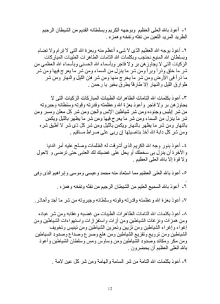 ‫١- أعوذ بال العلى العظيم وبوجهه الكريم وبسلطانه القديم من الشيطان الرجيم‬
                                     ‫الطريد المريد اللعين من نفثه ونفخه وهمزه .‬

 ‫٢- أعوذ بوجه ال العظيم الذى ل شىء أعظم منه وبعزة ال التى ل ترام ول تضام‬
    ‫وبسلطان ال المنيع نحتجب وبكلمات ال التامات الطاهرات الطيبات المباركات‬
‫الزكيات التى ل يجاوزهن بر ول فاجر وبأسماء ال الحسنى وبأسماء ال العظمى من‬
‫شر ما خلق وذرأ وبرأ ومن شر ما ينزل من السماء ومن شر ما يعرج فيها ومن شر‬
    ‫ما ذرأ فى الرض ومن شر ما يخرج منها ومن شر فتن الليل والنهار ومن شر‬
                          ‫طوارق الليل والنهار إل طارقً يطرق بخير يا رحمن .‬
                                               ‫ا‬

       ‫٣- أعوذ بكلمات ال التامات الطاهرات الطيبات المباركات الزكيات التى ل‬
  ‫يجاوزهن بر ول فاجر وأعوذ بعزة ال وعظمته وقدرته وقوته وسلطانه وجبروته‬
‫من شر إبليس وجنوده ومن شر شياطين النس والجن ومن شر كل معلن ومسر ومن‬
     ‫شر ما ينزل من السماء ومن شر ما يعرج فيها ومن شر ما يظهر بالليل ويكمن‬
  ‫بالنهار ومن شر ما يظهر بالنهار ويكمن بالليل ومن شر كل ذى شر ل أطيق شره‬
                  ‫ومن شر كل دابة ال أخذ بناصيتها إن ربى على صراط مستقيم .‬

    ‫٤- أعوذ بنور وجه ال الكريم الذى أشرقت له الظلمات وصلح عليه أمر الدنيا‬
 ‫والخرة أن ينزل بى سخطك أو يحل على غضبك لك العتبى حتى ترضى و لحول‬
                                               ‫ول قوة إل بال العلى العظيم .‬

‫٥- أعوذ بال العلى العظيم مما استعاذ منه محمد وعيسى وموسى وإبراهيم الذى وفى‬
                                                                            ‫.‬
           ‫٦- أعوذ بال السميع العليم من الشيطان الرجيم من نفثه ونفخه وهمزه .‬

‫٧- أعوذ بعزة ال وعظمته وقدرته وقوته وسلطانه وجبروته من شر ما أجد وأحاذر.‬

  ‫٨- أعوذ بكلمات ال التامات الطاهرات الطيبات من غضبه وعقابه ومن شر عباده‬
‫ومن همزات ونزغات الشياطين ومن أزات واستفزازات واستهواءات الشياطين ومن‬
        ‫إغواء وإغراء الشياطين ومن تزيين وتحزين الشياطين ومن تيئيس وتخويف‬
‫الشياطين ومن ترويع وتفزيع الشياطين ومن هلع وصرع وصداع وصدود السياطين‬
  ‫ومن مكر ومكائد وصدود الشياطين ومن وساوس ومس وسلطان الشياطين وأعوذ‬
                                            ‫بال العلى العظيم أن يحضرون .‬

         ‫٩- أعوذ بكلمات ال التامة من شر السامة والهامة ومن شر كل عين لمة .‬



                                      ‫21‬
 