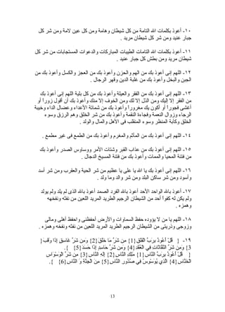 ‫٠١- أعوذ بكلمات ال التامة من كل شيطان وهامة ومن كل عين لمة ومن شر كل‬
                                     ‫جبار عنيد ومن شر كل شيطان مريد .‬

‫١١- أعوذ بكلمات ال التامات الطيبات المباركات والدعوات المستجابات من شر كل‬
                                     ‫شيطان مريد ومن بطش كل جبار عنيد .‬

‫٢١- اللهم إنى أعوذ بك من الهم والحزن وأعوذ بك من العجز والكسل وأعوذ بك من‬
                         ‫الجبن والبخل وأعوذ بك من غلبة الدين وقهر الرجال .‬

   ‫٣١- اللهم إنى أعوذ بك من الفقر والعيلة وأعوذ بك من كل بلية اللهم إنى أعوذ بك‬
 ‫من الفقر إل إليك ومن الذل إل لك ومن الخوف إل منك وأعوذ بك أن أقول زوراً أو‬
‫أغشى فجورً أو أكون يك مغروراً وأعوذ بك من شماتة العداء وعضال الداء وخيبة‬
                                                                  ‫ا‬
      ‫الرجاء وزوال النعمة وفجاءة النقمة وأعوذ بك من شر الخلق وهم الرزق وسوء‬
                        ‫الخلق وكآبة المنظر وسوء المنقلب فى الهل والمال والولد .‬

   ‫٤١- اللهم إنى أعوذ بك من المأثم والمغرم وأعوذ بك من الطمع فى غير مطمع .‬

  ‫٥١- اللهم إنى أعوذ بك من عذاب القبر وشتات المر ووساوس الصدر وأعوذ بك‬
                   ‫من فتنة المحيا والممات وأعوذ بك من فتنة المسيخ الدجال .‬

 ‫٦١- اللهم إنى أعوذ بك يا ال يا على يا عظيم من شر الحية والعقرب ومن شر أسد‬
                            ‫وأسود ومن شر ساكن البلد ومن شر والد وما ولد .‬

   ‫٧١- أعوذ بال الواحد الحد أعوذ بال الفرد الصمد أعوذ بال الذى لم يلد ولم يولد‬
      ‫ولم يكن له كفوَ أحد من الشيطان الرجيم الطريد المريد اللعين من نفثه ونفخهه‬
                                                                 ‫ا‬
                                                                 ‫ً‬
                                                                        ‫وهمزه .‬

     ‫٨١- اللهم يا من ل يؤوده حفظ السماوات والرض أحفظنى واحفظ أهلى ومالى‬
  ‫وزوجى وذريتى من الشيطان الرجيم الطريد المريد اللعين من نفثه ونفخه وهمزه .‬

  ‫٩١- } ُلْ َ ُو ُ ِ َ ّ الْ ََ ِ}1{ ِن َ ّ َا ََ َ}2{ َ ِن َ ّ َا ِ ٍ ِ َا َ َ َ}‬
   ‫وم شر غ سق إذ وقب‬                ‫م شر م خلق‬           ‫ق أع ذ برب فلق‬
                  ‫3{ َ ِن َ ّ ال ّ ّا َا ِ ِي الْ ُ َ ِ}4{ َ ِن َ ّ َا ِ ٍ ِ َا َ َ َ}5{ {.‬
                          ‫وم شر ح سد إذ حسد‬              ‫وم شر نف ث ت ف عقد‬
     ‫} ُلْ َ ُو ُ ِ َ ّ ال ّا ِ}1{ َِ ِ ال ّا ِ}2{ َِ ِ ال ّا ِ}3{ ِن َ ّ الْ َسْ َاسِ‬
         ‫م شر و و‬             ‫إله ن س‬         ‫ملك ن س‬           ‫ق أع ذ برب ن س‬
       ‫الْ َ ّا ِ}4{ اّ ِي ُ َسْ ِ ُ ِي ُ ُورِ ال ّا ِ}5{ ِ َ الْ ِ ّ ِ َ ال ّا ِ}6{ {.‬
                   ‫من جنة و ن س‬           ‫نس‬        ‫لذ يو وس ف صد‬                    ‫خن س‬




                                           ‫31‬
 