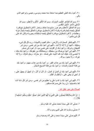 ‫٠٢- أعوذ بال العلى العظيم مما استعاذ منه محمد وموسى وعيسى وإبراهيم الذى‬
                                                                     ‫وفى .‬

     ‫١٢- بسم ال الطاهر الطيب المبارك ، بسم ال الكبر الكرم العظم ، بسم ال‬
                                                 ‫العلى العز الجل القدس .‬
  ‫بسم ال الخالق العظم وهو حرز مانع مما نخاف ونحذر ل قدرة لمخلوق مع قدرة‬
 ‫الخالق يلجمه بلجام قدرته وقوته ل قدرة لمخلوق مع قدرة الخالق يلجمه بلجام عزته‬
 ‫وعظمته و ل قدرة لمخلوق مع قدرة الخالق يلجمه بسلطانه وجبروته وكان ال على‬
                                                             ‫كل شىء قديرا .‬

      ‫٢٢- اللهم فاطر السماوات والرض ، عالم الغيب والشهادة ، رب كل كل شىء‬
       ‫ومليكه ، أشهد أن ل إله إل أنت ، اللهم إنى أعوذ بك من شر نفسى ، ومن شر‬
        ‫الشيطان وشركه ، وأعوذ بك أن أقترف على نفسى سو ً أو أجره إلى مسلم .‬
                           ‫ء‬
‫٣٢- اللهم إنى أعوذ برضاك من سخطك ، وبمعافاتك من عقوبتك ، وأعوذ بك منك ،‬
  ‫ل أحصى ثناء عليك أنت كما أثنيت على نفسك ، عز جارك ، وجل ثناؤك ، ول إله‬
                                                   ‫غيرك ، ول معبود سواك .‬

   ‫٤٢- اللهم إنى أعوذ بك من عذاب القبر ، و أعوذ بك من عذاب جهنم ، وأعوذ بك‬
                    ‫من فتنة المحيا والممات ، وأعوذ بك من فتنة المسيخ الدجال .‬

‫٥٢- اللهم إنى أعوذ بك أن أضل أو أضل ، أو أذل أو ُذل ، أو أجهل أو يجهل على ،‬
                          ‫أ‬
                                         ‫أو أبغى أو يبغى على ، أوأظلم أو أظلم .‬

‫٦٢- اللهم إنى أعوذ بك يا ال يا على يا عظيم من شر نفسى ، ومن شر كل دابة أنت‬
                                 ‫آخذ بناصيتها ، إن ربنا على صراط مستقيم .‬

                                                                   ‫الصلة على خير خلق ال :‬

‫} ِ ّ ا َ َ َ َ ِ َ َ ُ ُ َّونَ ََى ال ّ ِ ّ َا َ ّ َا اّ ِينَ آ َ ُوا َّوا ََيْ ِ َ َّ ُوا َسِْيم ً}‬
 ‫إن ّ وملئكته يصل عل نبي ي أيه لذ من صل عل ه وسلم ت ل ا‬                                     ‫ل‬
                                                                                            ‫65{ { .‬

                                      ‫١- صلى ال على سيدنا محمد صلى ال عليه وسلم .‬

                                                ‫٢- صلى وسلم يا ال على النبى ومن واله .‬

                                 ‫٣- اللهم صلى على سيدنا محمد وعلى آله وصحبه وسلم‬


                                                ‫41‬
 