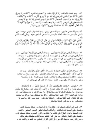 ‫١١- بسم ال ما شاء ال ، ول قوة إل بال ، ول يصرف السوء إل ال ، ول يسوق‬
 ‫الخير إل ال ، ول يشفى المرضى إل ال ، و ل يفرج الكرب إل ال ، ول يكشف‬
  ‫البلوى إل ال ،ول يجيب المضطر إل ال ، ول ييسر العسير إل ال ، و ل ينصر‬
 ‫المستضعفين فى الرض إل ال ، ول يسعد التعساء إل ال ، و ل حول ول قوة إل‬
               ‫بال العلى العظيم ، ال ال ال ال ال ربى ول أشرك بربى شيئا ً .‬

 ‫٢١- بسم ال حبس حابس ، بسم ال حجر يابس ، بسم ال شهاب قابس ، رددت عين‬
‫العائن عليه ، رددت حقد الحاقد عليه ، رددت سحر الساحر عليه ، وعلى أحب الناس‬
                                                                                             ‫إليه .‬
  ‫" اّ ِي ََقَ َبْعَ َ َا َاتٍ ِ َاقً ّا َ َى ِي َلْ ِ ال ّحْ َنِ ِن َ َا ُ ٍ َارْ ِ ِ الْ َ َرَ‬
    ‫لذ خل س سم و طب ا م تر ف خ ق ر م م تف وت ف جع بص‬
‫َلْ َ َى ِن ُ ُو ٍ}3{ ُ ّ ارْ ِ ِ الْ َ َرَ َ ّ َيْنِ َن َِبْ َِيْكَ الْ َ َ ُ َا ًِ َ ُوَ َ ِي ٌ}‬
 ‫بصر خ سأ وه حس ر‬                  ‫ثم جع بص كرت ي قل إل‬                         ‫ه تر م فط ر‬
                                                                                             ‫4{ .‬

  ‫٣١- بسم ال أرقينى من كل داء يؤذينى ، بسم ال أرقينى من كل بلء يؤذينى ، بسم‬
    ‫ال أرقينى من شر كل نفس أو عين حاسد أو سحر ساحر وال يحمينى ، بسم ال‬
   ‫أرقينى وال يشفينى من كل داء يؤذينى ، بسم ال أرقينى وال يعافينى من كل بلء‬
  ‫يؤذينى ، بسم ال أرقينى من شر النفاثات فى العقد ، ومن شر حاسد إذا حسد ، ومن‬
                                                         ‫شر ساحر إذا سحر .‬

     ‫٤١- بسم ال الطاهر الطيب المبارك ، بسم ال الكبر الكرم العظم ، بسم ال‬
   ‫العلى العز الجل القدس ، بسم ال الخالق العظم ، وهو حرز مانع مما نخاف‬
      ‫ونحذر ،ل قدرة لمخلوق مع قدرة الخالق ، يلجمه بلجام قدرته وقوته وسلطانه‬
             ‫وجبروته وكان ال بكل شىء ٍ عليماً ، وكان ال على كل شىء قديرا .‬

           ‫إن كف ن ك‬
           ‫٥١- " كهيعص " كفايتنا } َ َ َكْ ِي َ ُ ُ ا ّ َ ُ َ ال ّ ِي ُ الْ َِي ُ { ، } ِ ّا َ َيْ َا َ‬
                                 ‫فسي ف كهم ل وهو سم ع عل م‬
‫ّ بك ف ع ده ويخوف ن ب لذ ن‬
‫الْ ُسْ َهْ ِ ِينَ { ، } ََيْسَ ا ُ ِ َا ٍ َبْ َ ُ { ، } ََيْسَ ا ُ ِ َا ٍ َبْ َ ُ َ ُ َ ّ ُو َكَ ِاّ ِي َ‬
                                         ‫ل‬         ‫أل‬        ‫ّ بك ف ع ده‬        ‫ل‬       ‫أل‬       ‫م ت زئ‬
 ‫ل‬
 ‫وم َ د ّ فم له م مضل أل س ّ‬
 ‫ِن ُو ِ ِ َ َن ُضِْ ِ ا ُ َ َا َ ُ ِنْ َا ٍ}63{ َ َن يهْ ِ ا ُ َ َا َ ُ ِن ّ ِ ّ ََيْ َ ا ُ‬
                                    ‫ل‬                         ‫م د نه وم ي لل ّ فم له م ه د‬
                                                                                   ‫ل‬
 ‫ِ َ ِي ٍ ِي ان ِ َا ٍ}73{ .اللهم اغننا بحللك ، واكرمنا بفضلك عمن سواك ، واحفظنا‬            ‫بعز ز ذ تق م‬
      ‫بقدرتك علينا ، اللهم اكفنا بقوتك ، واحفظنا بقدرتك ، ونجنا بجبروتك ، وانصرنا‬
                                                           ‫بعظمتك وأعزنا بعزتك واشملنا بتوفيقك .‬

      ‫٦١- اللهم إنى أسألك باسمك الذى بثثت به أرزاق العباد ، وأسألك باسمك الذى‬
    ‫وضعته على السماوات فاستقلت ، وأسألك باسمك الطهر الطاهر المطهر ، الحد‬
 ‫الفرد الصمد ، الوتر المنزل فى كتاب من لدنك من النور المبين وأسألك باسمك الذى‬
      ‫وضعته على النهار فاستنار ، وعلى الليل فأظلم ، وبعزتك وعظمتك وكبريائك‬
  ‫وجبروتك وبنور وجهك الكريم أن ترزقنى القرآن العظيم ، والعلم به والتفقه فيه ،‬


                                                   ‫3‬
 