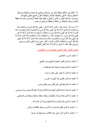 ‫٦٢- اللهم إنى أسألك بمعاقد العز من عرشك وبمنتهى الرحمة من كتابك وباسمك‬
        ‫العظم وجدك العلى وكلماتك التامة وسلطانك القوى المنيع المتين اللهم قنا‬
‫واصرف عنا كيد النفس والنس والجان واخلع علينا خلعة الرضوان وهب لنا حقيقة‬
                          ‫اليمان وتولنا بعنايتك ورعايتك وحفظك يارحيم يا رحمن .‬

  ‫٧٢- بسم ال ، آمنت بال ، الذى ل إله إل هو ، إلهى وإله كل شىء واستعنت بال‬
‫واستعذت بال الذى ل إله إل هو إلهى وإله كل شىء واعتصمت بال وتحصنت بال‬
  ‫الذى ل إله إل هو إلهى وإله كل شىء واستغثت واستجرت بال الذى ل إله إل هو‬
‫إلهى وإله كل شىء ، واستهديت بال ، واستشفيت بال واستغنيت بال الذى ل إله إل‬
  ‫هو إلهى وإله كل شىء واستنصرت بال واسترحمت بال الذى ل إله إل هو إلهى‬
     ‫وإله كل شىء واستدفعت البلء والوباء والشر عنى وعن أهلى ومالى وزوجى‬
                        ‫وذريتى بألف ألف ل حول ول قوة إل بال العلى العظيم .‬

                           ‫الحمد والشكر والثناء الحسن الجميل ل رب العالمين :‬

                                                     ‫١- الحمد ل رب العالمين .‬

                             ‫٢- الحمد ل الذى أظهر الجميل المليح وستر القبيح .‬

                                 ‫٣- الحمد ل الذى بعونه ونعمته تتم الصالحات .‬

                                    ‫٤- الحمد ل الذى ل يحمد على مكروه سواه .‬

                                   ‫٥- الحمد ل الذى عفانى مما ابتلى به غيرى .‬

                          ‫٦- الحمد ل الذى فضلنى على كثير ممن خلق وصور .‬

‫٧- الحمد ل حمدً دائمً طاهرً طيبً مباركً فيه مباركً عليه كما يحب ربنا ويرضى .‬
                          ‫ا‬          ‫ا‬      ‫ا ا‬        ‫ا ا‬

 ‫٨- الحمد ل الذى هدانا وأوانا وأطعمنا وسقانا وعفانا وشفانا وجعلنا من المسلمين .‬

                    ‫٩- الحمد ل الذى هدانا لهذا وما كنا لنهتدى لول أن هدانا ال .‬

             ‫٠١- الحمد ل الذى خلق السماوات والرض وجعل الظلمات والنور .‬

                  ‫١١- الحمد ل الذى أنزل على عبده الكتاب ولم يجعل له عوجً .‬
                    ‫ا‬


                                      ‫5‬
 