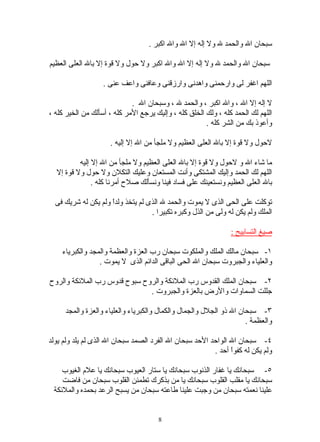 ‫سبحان ال والحمد ل ول إله إل ال وال اكبر .‬

‫سبحان ال والحمد ل ول إله إل ال وال اكبر ول حول ول قوة إل بال العلى العظيم‬

                   ‫اللهم اغفر لى وارحمنى واهدنى وارزقنى وعافنى واعف عنى .‬

                             ‫ل إله إل ال ، وال اكبر ، والحمد ل ، وسبحان ال .‬
‫اللهم لك الحمد كله ، ولك الخلق كله ، وإليك يرجع المر كله ، أسألك من الخير كله ،‬
                                                       ‫وأعوذ بك من الشر كله .‬

                     ‫لحول ول قوة إل بال العلى العظيم ول ملجأ من ال إل إليه .‬

          ‫ما شاء ال و لحول ول قوة إل بال العلى العظيم ول ملجأ من ال إل إليه‬
  ‫اللهم لك الحمد وإليك المشتكى وأنت المستعان وعليك التكلن ول حول ول قوة إل‬
               ‫بال العلى العظيم ونستعينك على فساد فينا ونسألك صلح أمرنا كله .‬

  ‫توكلت على الحى الذى ل يموت والحمد ل الذى لم يتخذ ولدً ولم يكن له شريك فى‬
                     ‫ا‬
                                   ‫الملك ولم يكن له ولى من الذل وكبره تكبيرا .‬

                                                                ‫صيغ التسابيح :‬

    ‫١- سبحان مالك الملك والملكوت سبحان رب العزة والعظمة والمجد والكبرياء‬
                 ‫والعلياء والجبروت سبحان ال الحى الباقى الدائم الذى ل يموت .‬

‫٢- سبحان الملك القدوس رب الملئكة والروح سبوح قدوس رب الملئكة والروح‬
                              ‫جللت السماوات والرض بالعزة والجبروت .‬

     ‫٣- سبحان ال ذو الجلل والجمال والكمال والكبرياء والعلياء والعزة والمجد‬
                                                                    ‫والعظمة .‬

‫٤- سبحان ال الواحد الحد سبحان ال الفرد الصمد سبحان ال الذى لم يلد ولم يولد‬
                                                         ‫ولم يكن له كفوً أحد .‬
                                                               ‫ا‬

    ‫٥- سبحانك يا غفار الذنوب سبحانك يا ستار العيوب سبحانك يا علم الغيوب‬
    ‫سبحانك يا مقلب القلوب سبحانك يا من بذكرك تطمئن القلوب سبحان من فاضت‬
 ‫علينا نعمته سبحان من وجبت علينا طاعته سبحان من يسبح الرعد بحمده والملئكة‬


                                      ‫8‬
 