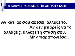 ΤΑ ΚΑΛΥΤΕΡΑ ΣΗΜΕΙΑ ΓΙΑ ΘΕΤΙΚΗ ΣΤΑΣΗ

Αν κάτι δε σου αρέσει, άλλαξέ το.
Αν δεν μπορείς να το
αλλάξεις, άλλαξε τη στάση σου.
Μην παραπονιέσαι.

 