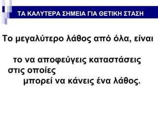 ΤΑ ΚΑΛΥΤΕΡΑ ΣΗΜΕΙΑ ΓΙΑ ΘΕΤΙΚΗ ΣΤΑΣΗ

Το μεγαλύτερο λάθος από όλα, είναι
το να αποφεύγεις καταστάσεις
στις οποίες
μπορεί να κάνεις ένα λάθος.

 