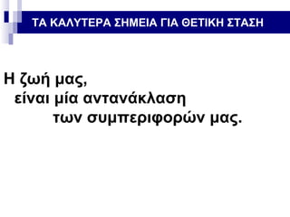 ΤΑ ΚΑΛΥΤΕΡΑ ΣΗΜΕΙΑ ΓΙΑ ΘΕΤΙΚΗ ΣΤΑΣΗ

Η ζωή μας,
είναι μία αντανάκλαση
των συμπεριφορών μας.

 
