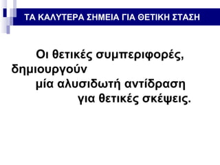 ΤΑ ΚΑΛΥΤΕΡΑ ΣΗΜΕΙΑ ΓΙΑ ΘΕΤΙΚΗ ΣΤΑΣΗ

Οι θετικές συμπεριφορές,
δημιουργούν
μία αλυσιδωτή αντίδραση
για θετικές σκέψεις.

 