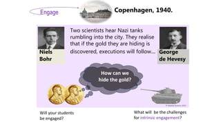 © Mastery Science, 2019
Copenhagen, 1940.
Niels
Bohr
George
de Hevesy
Two scientists hear Nazi tanks
rumbling into the city. They realise
that if the gold they are hiding is
discovered, executions will follow...
Engage
How can we
hide the gold?
What will be the challenges
for intrinsic engagement?
Will your students
be engaged?
 