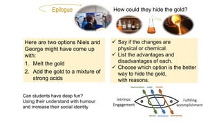 Epilogue How could they hide the gold?
 Say if the changes are
physical or chemical.
 List the advantages and
disadvantages of each.
 Choose which option is the better
way to hide the gold,
with reasons.
Here are two options Niels and
George might have come up
with:
1. Melt the gold
2. Add the gold to a mixture of
strong acids
Can students have deep fun?
Using their understand with humour
and increase their social identity
 