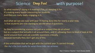 Science with purpose!
Deep Fun!
So what mastery’s doing is it making it fun, it’s keeping it fun.
It’s making every lesson interesting for students.
And they are really really engaging in it.
And what we can see now with year 7s having done this for nearly a year now,
is that students are now starting to ask the what-if questions.
So they’re considering science not just as a subject they do at school
but as a subject that actually is all around them, and it’s allowing them to kind of look at the
world around them and ask scientific questions critically,
because normally they don’t get any of this.
If the enthusiasm that we’ve got with the current year 7s carried through
the sky’s the limit really for what these kids can achieve.
Year 7 Science Teacher from Okada (2020)
 