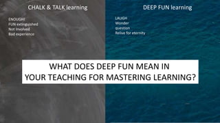 CHALK & TALK learning DEEP FUN learning
ENOUGH!
FUN extinguished
Not Involved
Bad experience
LAUGH
Wonder
question
Relive for eternity
WHAT DOES DEEP FUN MEAN IN
YOUR TEACHING FOR MASTERING LEARNING?
 