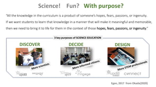 Science! Fun? With purpose?
DESIGN
DISCOVER DECIDE
“All the knowledge in the curriculum is a product of someone’s hopes, fears, passions, or ingenuity.
If we want students to learn that knowledge in a manner that will make it meaningful and memorable,
then we need to bring it to life for them in the context of those hopes, fears, passions, or ingenuity.”
Egan, 2017 from Okada(2020)
3 key purposes of SCIENCE EDUCATION
 