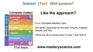 Like the approach?
Try a ‘Complete Mastery’ topic.
Get all the resources for Activate, Acquire, Analyse,
Assess and Test
There are 45 to choose from in Year 7 and Year 8.
www.masteryscience.com
Science! Fun? With purpose?
DEEP
 