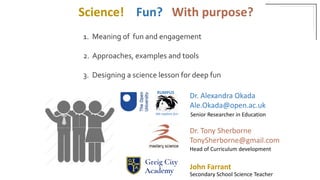 1. Meaning of fun and engagement
2. Approaches, examples and tools
3. Designing a science lesson for deep fun
RUMPUS
Dr. Alexandra Okada
Ale.Okada@open.ac.uk
We explore fun
Dr. Tony Sherborne
TonySherborne@gmail.com
John Farrant
Science! Fun? With purpose?
Senior Researcher in Education
Head of Curriculum development
Secondary School Science Teacher
 