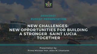 2020/2021
BUDGET PRESENTATION
NEW CHALLENGES:
NEW OPPORTUNITIES FOR BUILDING
A STRONGER SAINT LUCIA 
TOGETHER
Presentation by:
Prime Minister Hon. Allen M. Chastanet
 