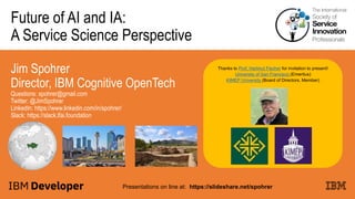 Future of AI and IA:
A Service Science Perspective
Jim Spohrer
Director, IBM Cognitive OpenTech
Questions: spohrer@gmail.com
Twitter: @JimSpohrer
LinkedIn: https://www.linkedin.com/in/spohrer/
Slack: https://slack.lfai.foundation
Presentations on line at: https://slideshare.net/spohrer
Thanks to Prof. Hartmut Fischer for invitation to present!
University of San Francisco (Emeritus)
KIMEP University (Board of Directors, Member)
 