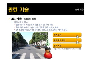 출력 기술



   표시기술 (Rendering)
     시기술
     음향/촉감 표시
      음향(오디오 기능) 및 촉감(진동 기능) 표시 가능
      특정 위치에서의 오디오 또는 진동을 이용한 정보 출력
      단, 정보의 해상도가 상대적으로 낮으므로 콘텐츠와의 맥락화 중요
 