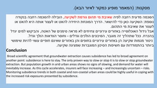 ‫מסקנות‬
( :
‫הבא‬ ‫לאיור‬ ‫כמקור‬ ‫מופיע‬ ‫המאמר‬
.)
‫לפיה‬ ‫רחבה‬ ‫מדעית‬ ‫הסכמה‬
‫לשקיעה‬ ‫גורמת‬ ‫תהום‬ ‫מי‬ ‫שאיבת‬
,
‫בנקודה‬ ‫רחבה‬ ‫להסכמה‬ ‫הובילה‬
‫נוספת‬
:
‫להישאר‬ ‫כדי‬ ‫כאן‬ ‫השקיעה‬
.
‫או‬ ‫להאט‬ ‫היא‬ ‫אותה‬ ‫לעצור‬ ‫או‬ ‫להאט‬ ‫היחידה‬ ‫המוכחת‬ ‫הדרך‬
‫התהום‬ ‫מי‬ ‫שאיבת‬ ‫את‬ ‫לעצור‬
.
‫האטה‬ ‫של‬ ‫סימנים‬ ‫מראה‬ ‫לא‬ ‫צחיחים‬ ‫עירוניים‬ ‫באזורים‬ ‫האוכלוסייה‬ ‫גידול‬ ‫אבל‬
,
‫יגדל‬ ‫למים‬ ‫והביקוש‬
‫בהכרח‬
.
‫מוגבר‬ ‫זה‬ ‫שתהליך‬ ‫ככל‬
,
‫וגדלים‬ ‫הולכים‬ ‫הסיכונים‬
-
‫וגדל‬ ‫הולך‬ ‫הוודאות‬ ‫וחוסר‬
.
‫שימושי‬ ‫להיות‬ ‫עשוי‬ ‫חופיים‬ ‫שאינם‬ ‫באזורים‬ ‫והן‬ ‫בחופים‬ ‫עירוניים‬ ‫באזורים‬ ‫הן‬ ‫שקיעה‬ ‫מגמות‬ ‫ניטור‬
‫שקיעה‬ ‫שמציגה‬ ‫המוגברות‬ ‫הסיכון‬ ‫חשיפות‬ ‫עם‬ ‫בהתמודדות‬ ‫ביותר‬
.
Conclusion
Broad scientific agreement that groundwater extraction causes subsidence has led to broad agreement on
another point: subsidence is here to stay. The only proven way to slow or stop it is to slow or stop groundwater
extraction. But population growth in arid urban areas shows no signs of slowing, and demand for water will
inevitably increase. As this cycle accelerates, insurers will face increasing – and increasingly uncertain – risks.
Monitoring subsidence trends in both coastal and non-coastal urban areas could be highly useful in coping with
the increased risk exposures presented by subsidence.
 
