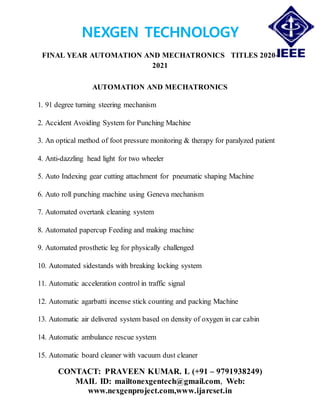 NEXGEN TECHNOLOGY
FINAL YEAR AUTOMATION AND MECHATRONICS TITLES 2020-
2021
CONTACT: PRAVEEN KUMAR. L (+91 – 9791938249)
MAIL ID: mailtonexgentech@gmail.com, Web:
www.nexgenproject.com,www.ijarcset.in
AUTOMATION AND MECHATRONICS
1. 91 degree turning steering mechanism
2. Accident Avoiding System for Punching Machine
3. An optical method of foot pressure monitoring & therapy for paralyzed patient
4. Anti-dazzling head light for two wheeler
5. Auto Indexing gear cutting attachment for pneumatic shaping Machine
6. Auto roll punching machine using Geneva mechanism
7. Automated overtank cleaning system
8. Automated papercup Feeding and making machine
9. Automated prosthetic leg for physically challenged
10. Automated sidestands with breaking locking system
11. Automatic acceleration control in traffic signal
12. Automatic agarbatti incense stick counting and packing Machine
13. Automatic air delivered system based on density of oxygen in car cabin
14. Automatic ambulance rescue system
15. Automatic board cleaner with vacuum dust cleaner
 