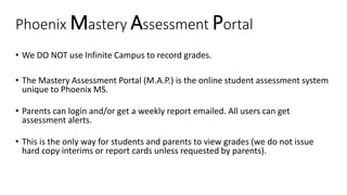 Phoenix Mastery Assessment Portal
• We DO NOT use Infinite Campus to record grades.
• The Mastery Assessment Portal (M.A.P.) is the online student assessment system
unique to Phoenix MS.
• Parents can login and/or get a weekly report emailed. All users can get
assessment alerts.
• This is the only way for students and parents to view grades (we do not issue
hard copy interims or report cards unless requested by parents).
 