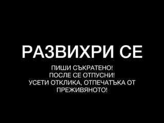 РАЗВИХРИ СЕ
ПИШИ СЪКРАТЕНО!

ПОСЛЕ СЕ ОТПУСНИ!

УСЕТИ ОТКЛИКА, ОТПЕЧАТЪКА ОТ
ПРЕЖИВЯНОТО!
 